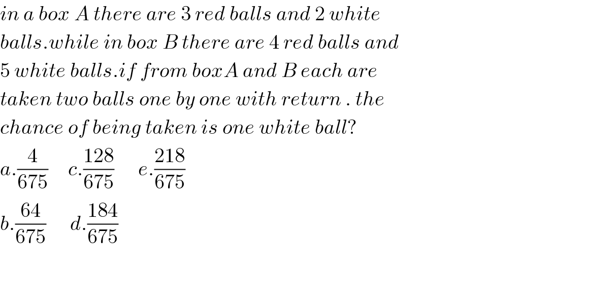in a box A there are 3 red balls and 2 white  balls.while in box B there are 4 red balls and  5 white balls.if from boxA and B each are   taken two balls one by one with return . the   chance of being taken is one white ball?  a.(4/(675))     c.((128)/(675))      e.((218)/(675))  b.((64)/(675))      d.((184)/(675))      