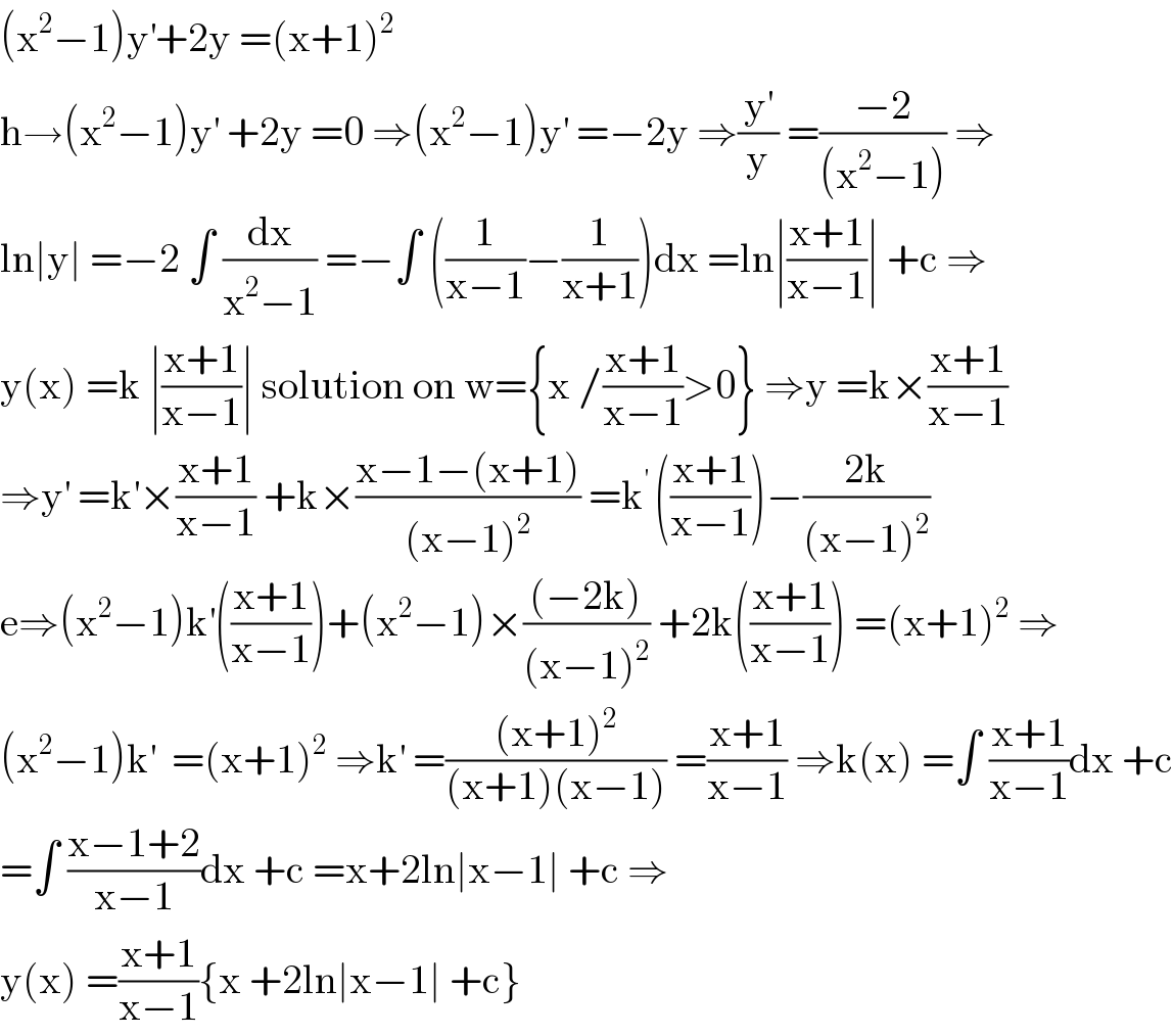 (x^2 −1)y^′ +2y =(x+1)^2   h→(x^2 −1)y^′  +2y =0 ⇒(x^2 −1)y^′  =−2y ⇒(y^′ /y) =((−2)/((x^2 −1))) ⇒  ln∣y∣ =−2 ∫ (dx/(x^2 −1)) =−∫ ((1/(x−1))−(1/(x+1)))dx =ln∣((x+1)/(x−1))∣ +c ⇒  y(x) =k ∣((x+1)/(x−1))∣ solution on w={x /((x+1)/(x−1))>0} ⇒y =k×((x+1)/(x−1))  ⇒y^′  =k^′ ×((x+1)/(x−1)) +k×((x−1−(x+1))/((x−1)^2 )) =k^(′ ) (((x+1)/(x−1)))−((2k)/((x−1)^2 ))  e⇒(x^2 −1)k^′ (((x+1)/(x−1)))+(x^2 −1)×(((−2k))/((x−1)^2 )) +2k(((x+1)/(x−1))) =(x+1)^2  ⇒  (x^2 −1)k^′   =(x+1)^2  ⇒k^′  =(((x+1)^2 )/((x+1)(x−1))) =((x+1)/(x−1)) ⇒k(x) =∫ ((x+1)/(x−1))dx +c  =∫ ((x−1+2)/(x−1))dx +c =x+2ln∣x−1∣ +c ⇒  y(x) =((x+1)/(x−1)){x +2ln∣x−1∣ +c}  