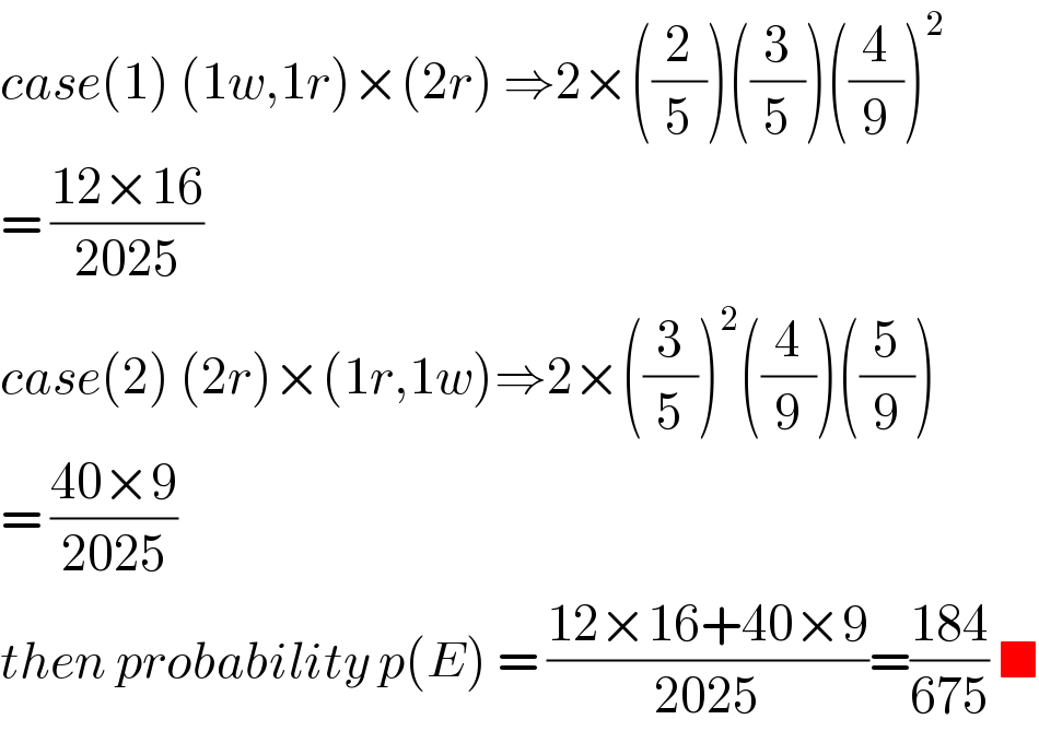 case(1) (1w,1r)×(2r) ⇒2×((2/5))((3/5))((4/9))^2   = ((12×16)/(2025))  case(2) (2r)×(1r,1w)⇒2×((3/5))^2 ((4/9))((5/9))  = ((40×9)/(2025))  then probability p(E) = ((12×16+40×9)/(2025))=((184)/(675)) ■  