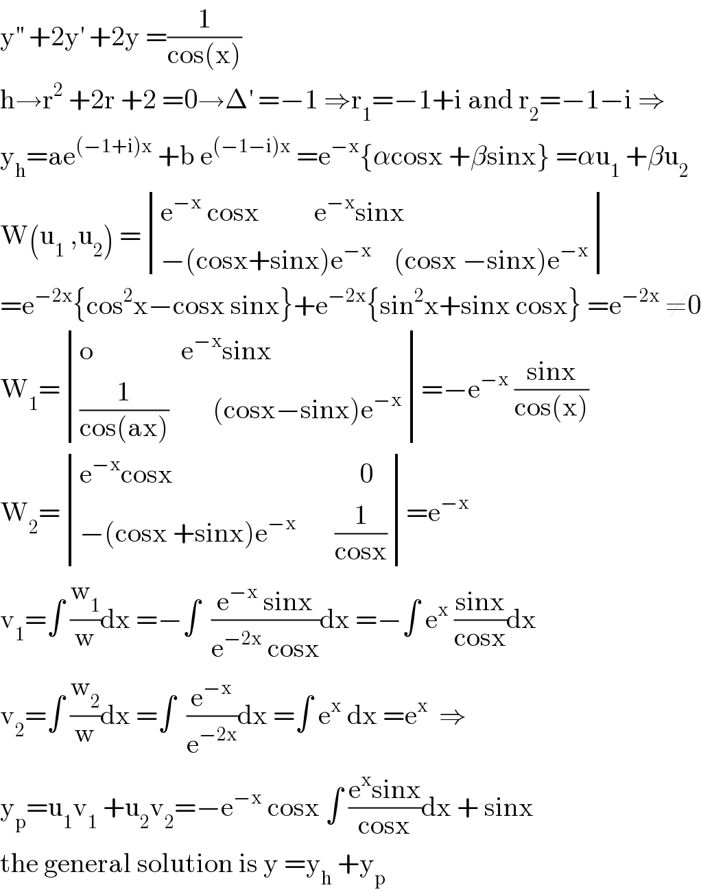 y^(′′)  +2y^′  +2y =(1/(cos(x)))  h→r^2  +2r +2 =0→Δ^′  =−1 ⇒r_1 =−1+i and r_2 =−1−i ⇒  y_h =ae^((−1+i)x)  +b e^((−1−i)x)  =e^(−x) {αcosx +βsinx} =αu_1  +βu_2   W(u_1  ,u_2 ) = determinant (((e^(−x)  cosx          e^(−x) sinx)),((−(cosx+sinx)e^(−x)     (cosx −sinx)e^(−x) )))  =e^(−2x) {cos^2 x−cosx sinx}+e^(−2x) {sin^2 x+sinx cosx} =e^(−2x)  ≠0  W_1 = determinant (((o                e^(−x) sinx)),(((1/(cos(ax)))        (cosx−sinx)e^(−x) )))=−e^(−x)  ((sinx)/(cos(x)))  W_2 = determinant (((e^(−x) cosx                                  0)),((−(cosx +sinx)e^(−x)        (1/(cosx)))))=e^(−x)    v_1 =∫ (w_1 /w)dx =−∫  ((e^(−x)  sinx)/(e^(−2x)  cosx))dx =−∫ e^x  ((sinx)/(cosx))dx  v_2 =∫ (w_2 /w)dx =∫  (e^(−x) /e^(−2x) )dx =∫ e^x  dx =e^x   ⇒  y_p =u_1 v_1  +u_2 v_2 =−e^(−x)  cosx ∫ ((e^x sinx)/(cosx))dx + sinx   the general solution is y =y_h  +y_p   