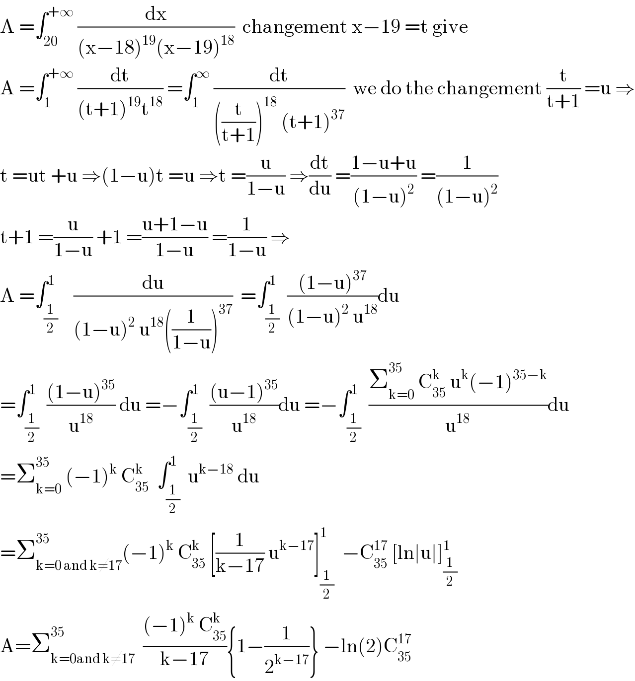 A =∫_(20) ^(+∞)  (dx/((x−18)^(19) (x−19)^(18) ))  changement x−19 =t give  A =∫_1 ^(+∞)  (dt/((t+1)^(19) t^(18) )) =∫_1 ^∞  (dt/(((t/(t+1)))^(18)  (t+1)^(37) ))  we do the changement (t/(t+1)) =u ⇒  t =ut +u ⇒(1−u)t =u ⇒t =(u/(1−u)) ⇒(dt/du) =((1−u+u)/((1−u)^2 )) =(1/((1−u)^2 ))  t+1 =(u/(1−u)) +1 =((u+1−u)/(1−u)) =(1/(1−u)) ⇒  A =∫_(1/2) ^1    (du/((1−u)^2  u^(18) ((1/(1−u)))^(37) ))  =∫_(1/2) ^1  (((1−u)^(37) )/((1−u)^2  u^(18) ))du   =∫_(1/2) ^1  (((1−u)^(35) )/u^(18) ) du =−∫_(1/2) ^1  (((u−1)^(35) )/u^(18) )du =−∫_(1/2) ^1  ((Σ_(k=0) ^(35 )  C_(35) ^k  u^k (−1)^(35−k) )/u^(18) )du  =Σ_(k=0) ^(35 )  (−1)^k  C_(35) ^k   ∫_(1/2) ^1  u^(k−18)  du  =Σ_(k=0 and k≠17) ^(35) (−1)^k  C_(35) ^k  [(1/(k−17)) u^(k−17) ]_(1/2) ^1   −C_(35) ^(17)  [ln∣u∣]_(1/2) ^1   A=Σ_(k=0and k≠17) ^(35)   (((−1)^k  C_(35) ^k )/(k−17)){1−(1/2^(k−17) )} −ln(2)C_(35) ^(17)   