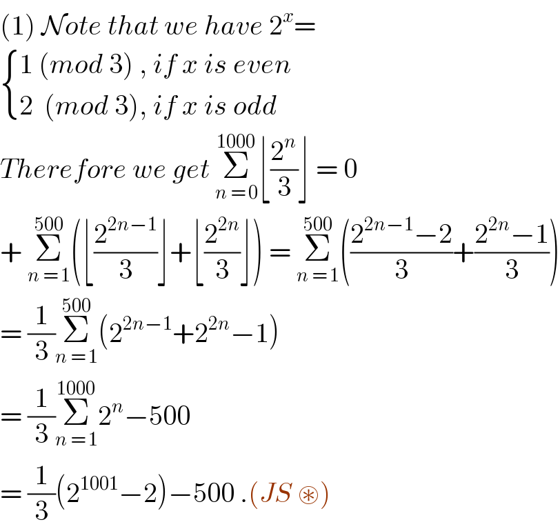 (1) Note that we have 2^x =   { ((1 (mod 3) , if x is even )),((2  (mod 3), if x is odd )) :}  Therefore we get Σ_(n = 0) ^(1000) ⌊(2^n /3)⌋ = 0  + Σ_(n = 1) ^(500) (⌊(2^(2n−1) /3)⌋+⌊(2^(2n) /3)⌋) = Σ_(n = 1) ^(500) (((2^(2n−1) −2)/3)+((2^(2n) −1)/3))  = (1/3)Σ_(n = 1) ^(500) (2^(2n−1) +2^(2n) −1)  = (1/3)Σ_(n = 1) ^(1000) 2^n −500   = (1/3)(2^(1001) −2)−500 .(JS ⊛)  