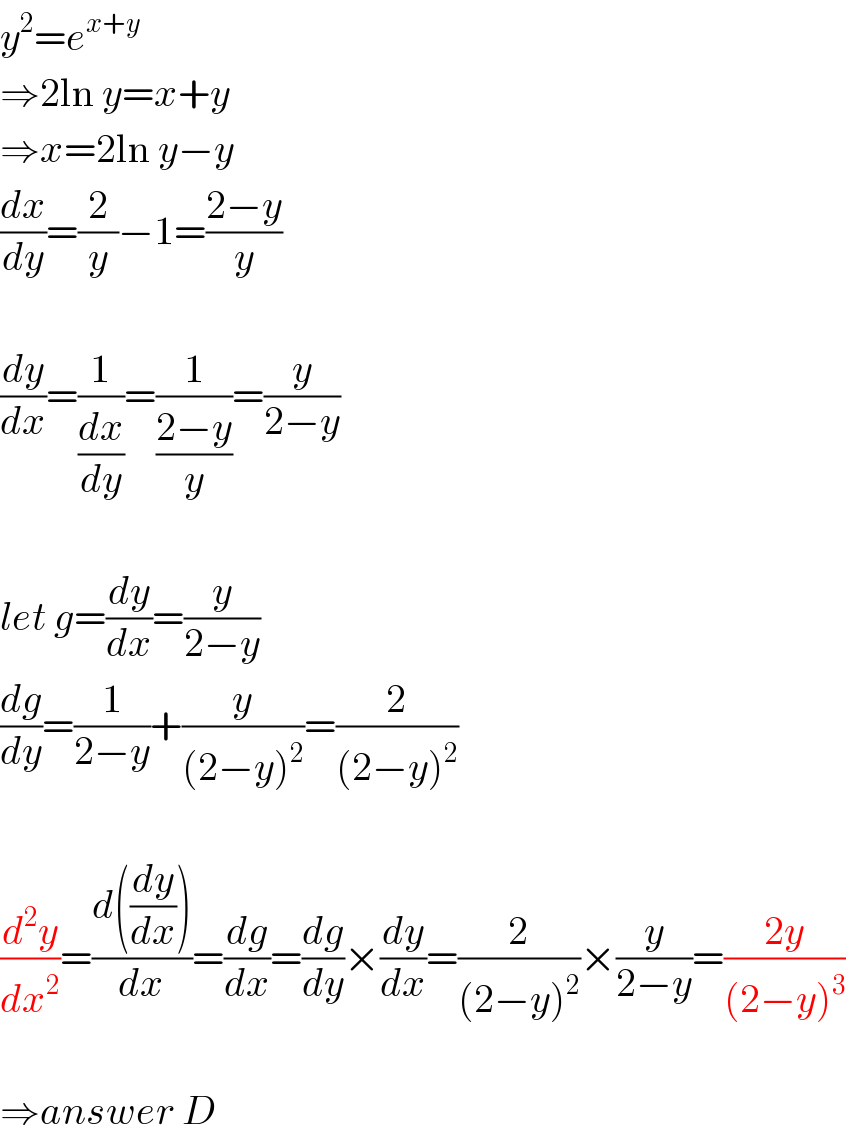 y^2 =e^(x+y)   ⇒2ln y=x+y  ⇒x=2ln y−y  (dx/dy)=(2/y)−1=((2−y)/y)    (dy/dx)=(1/(dx/dy))=(1/((2−y)/y))=(y/(2−y))    let g=(dy/dx)=(y/(2−y))  (dg/dy)=(1/(2−y))+(y/((2−y)^2 ))=(2/((2−y)^2 ))    (d^2 y/dx^2 )=((d((dy/dx)))/dx)=(dg/dx)=(dg/dy)×(dy/dx)=(2/((2−y)^2 ))×(y/(2−y))=((2y)/((2−y)^3 ))    ⇒answer D  