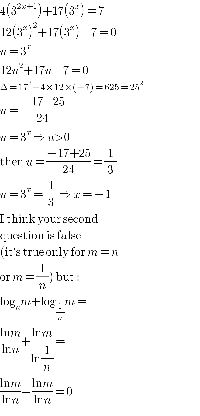 4(3^(2x+1) )+17(3^x ) = 7  12(3^x )^2 +17(3^x )−7 = 0  u = 3^x   12u^2 +17u−7 = 0  Δ = 17^2 −4×12×(−7) = 625 = 25^2   u = ((−17±25)/(24))  u = 3^x  ⇒ u>0  then u = ((−17+25)/(24)) = (1/3)  u = 3^x  = (1/3) ⇒ x = −1  I think your second  question is false  (it′s true only for m = n  or m = (1/n)) but :  log_n m+log_(1/n) m =  ((lnm)/(lnn))+((lnm)/(ln(1/n))) =   ((lnm)/(lnn))−((lnm)/(lnn)) = 0  