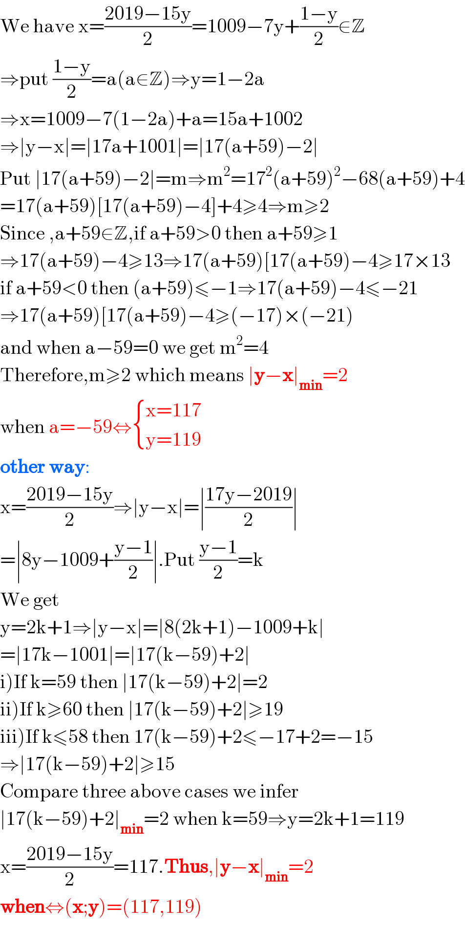 We have x=((2019−15y)/2)=1009−7y+((1−y)/2)∈Z  ⇒put ((1−y)/2)=a(a∈Z)⇒y=1−2a  ⇒x=1009−7(1−2a)+a=15a+1002  ⇒∣y−x∣=∣17a+1001∣=∣17(a+59)−2∣  Put ∣17(a+59)−2∣=m⇒m^2 =17^2 (a+59)^2 −68(a+59)+4  =17(a+59)[17(a+59)−4]+4≥4⇒m≥2  Since ,a+59∈Z,if a+59>0 then a+59≥1  ⇒17(a+59)−4≥13⇒17(a+59)[17(a+59)−4≥17×13  if a+59<0 then (a+59)≤−1⇒17(a+59)−4≤−21  ⇒17(a+59)[17(a+59)−4≥(−17)×(−21)  and when a−59=0 we get m^2 =4  Therefore,m≥2 which means ∣y−x∣_(min) =2  when a=−59⇔ { ((x=117)),((y=119)) :}  other way:  x=((2019−15y)/2)⇒∣y−x∣=∣((17y−2019)/2)∣  =∣8y−1009+((y−1)/2)∣.Put ((y−1)/2)=k  We get  y=2k+1⇒∣y−x∣=∣8(2k+1)−1009+k∣  =∣17k−1001∣=∣17(k−59)+2∣  i)If k=59 then ∣17(k−59)+2∣=2  ii)If k≥60 then ∣17(k−59)+2∣≥19  iii)If k≤58 then 17(k−59)+2≤−17+2=−15  ⇒∣17(k−59)+2∣≥15  Compare three above cases we infer  ∣17(k−59)+2∣_(min) =2 when k=59⇒y=2k+1=119  x=((2019−15y)/2)=117.Thus,∣y−x∣_(min) =2  when⇔(x;y)=(117,119)    