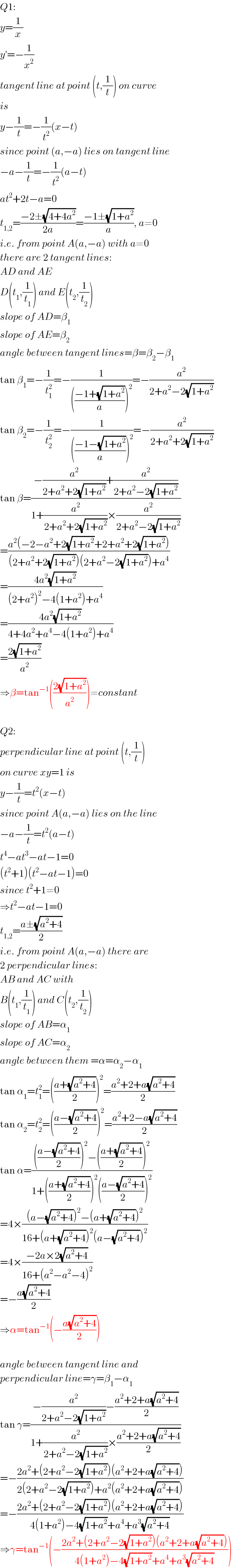 Q1:  y=(1/x)  y′=−(1/x^2 )  tangent line at point (t,(1/t)) on curve  is  y−(1/t)=−(1/t^2 )(x−t)  since point (a,−a) lies on tangent line  −a−(1/t)=−(1/t^2 )(a−t)  at^2 +2t−a=0  t_(1,2) =((−2±(√(4+4a^2 )))/(2a))=((−1±(√(1+a^2 )))/a), a≠0  i.e. from point A(a,−a) with a≠0  there are 2 tangent lines:  AD and AE  D(t_1 ,(1/t_1 )) and E(t_2 ,(1/t_2 ))  slope of AD=β_1   slope of AE=β_2   angle between tangent lines=β=β_2 −β_1   tan β_1 =−(1/t_1 ^2 )=−(1/((((−1+(√(1+a^2 )))/a))^2 ))=−(a^2 /(2+a^2 −2(√(1+a^2 ))))  tan β_2 =−(1/t_2 ^2 )=−(1/((((−1−(√(1+a^2 )))/a))^2 ))=−(a^2 /(2+a^2 +2(√(1+a^2 ))))  tan β=((−(a^2 /(2+a^2 +2(√(1+a^2 ))))+(a^2 /(2+a^2 −2(√(1+a^2 )))))/(1+(a^2 /(2+a^2 +2(√(1+a^2 ))))×(a^2 /(2+a^2 −2(√(1+a^2 ))))))  =((a^2 (−2−a^2 +2(√(1+a^2 ))+2+a^2 +2(√(1+a^2 ))))/((2+a^2 +2(√(1+a^2 )))(2+a^2 −2(√(1+a^2 )))+a^4 ))  =((4a^2 (√(1+a^2 )))/((2+a^2 )^2 −4(1+a^2 )+a^4 ))  =((4a^2 (√(1+a^2 )))/(4+4a^2 +a^4 −4(1+a^2 )+a^4 ))  =((2(√(1+a^2 )))/a^2 )  ⇒β=tan^(−1) (((2(√(1+a^2 )))/a^2 ))≠constant    Q2:  perpendicular line at point (t,(1/t))  on curve xy=1 is  y−(1/t)=t^2 (x−t)  since point A(a,−a) lies on the line  −a−(1/t)=t^2 (a−t)  t^4 −at^3 −at−1=0  (t^2 +1)(t^2 −at−1)=0  since t^2 +1≠0  ⇒t^2 −at−1=0  t_(1,2) =((a±(√(a^2 +4)))/2)  i.e. from point A(a,−a) there are  2 perpendicular lines:  AB and AC with  B(t_1 ,(1/t_1 )) and C(t_2 ,(1/t_2 ))  slope of AB=α_1   slope of AC=α_2   angle between them =α=α_2 −α_1   tan α_1 =t_1 ^2 =(((a+(√(a^2 +4)))/2))^2 =((a^2 +2+a(√(a^2 +4)))/2)  tan α_2 =t_2 ^2 =(((a−(√(a^2 +4)))/2))^2 =((a^2 +2−a(√(a^2 +4)))/2)  tan α=(((((a−(√(a^2 +4)))/2))^2 −(((a+(√(a^2 +4)))/2))^2 )/(1+(((a+(√(a^2 +4)))/2))^2 (((a−(√(a^2 +4)))/2))^2 ))  =4×(((a−(√(a^2 +4)))^2 −(a+(√(a^2 +4)))^2 )/(16+(a+(√(a^2 +4)))^2 (a−(√(a^2 +4)))^2 ))  =4×((−2a×2(√(a^2 +4)))/(16+(a^2 −a^2 −4)^2 ))  =−((a(√(a^2 +4)))/2)  ⇒α=tan^(−1) (−((a(√(a^2 +4)))/2))    angle between tangent line and  perpendicular line=γ=β_1 −α_1   tan γ=((−(a^2 /(2+a^2 −2(√(1+a^2 ))))−((a^2 +2+a(√(a^2 +4)))/2))/(1+(a^2 /(2+a^2 −2(√(1+a^2 ))))×((a^2 +2+a(√(a^2 +4)))/2)))  =−((2a^2 +(2+a^2 −2(√(1+a^2 )))(a^2 +2+a(√(a^2 +4))))/(2(2+a^2 −2(√(1+a^2 )))+a^2 (a^2 +2+a(√(a^2 +4)))))   =−((2a^2 +(2+a^2 −2(√(1+a^2 )))(a^2 +2+a(√(a^2 +4))))/(4(1+a^2 )−4(√(1+a^2 ))+a^4 +a^3 (√(a^2 +4))))   ⇒γ=tan^(−1) (−((2a^2 +(2+a^2 −2(√(1+a^2 )))(a^2 +2+a(√(a^2 +4))))/(4(1+a^2 )−4(√(1+a^2 ))+a^4 +a^3 (√(a^2 +4)))))  