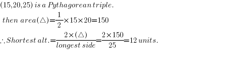 (15,20,25) is a Pythagorean triple.    then  area(△)=(1/2)×15×20=150  ∴ Shortest alt.=((2×(△))/(longest side))=((2×150)/(25))=12 units.    
