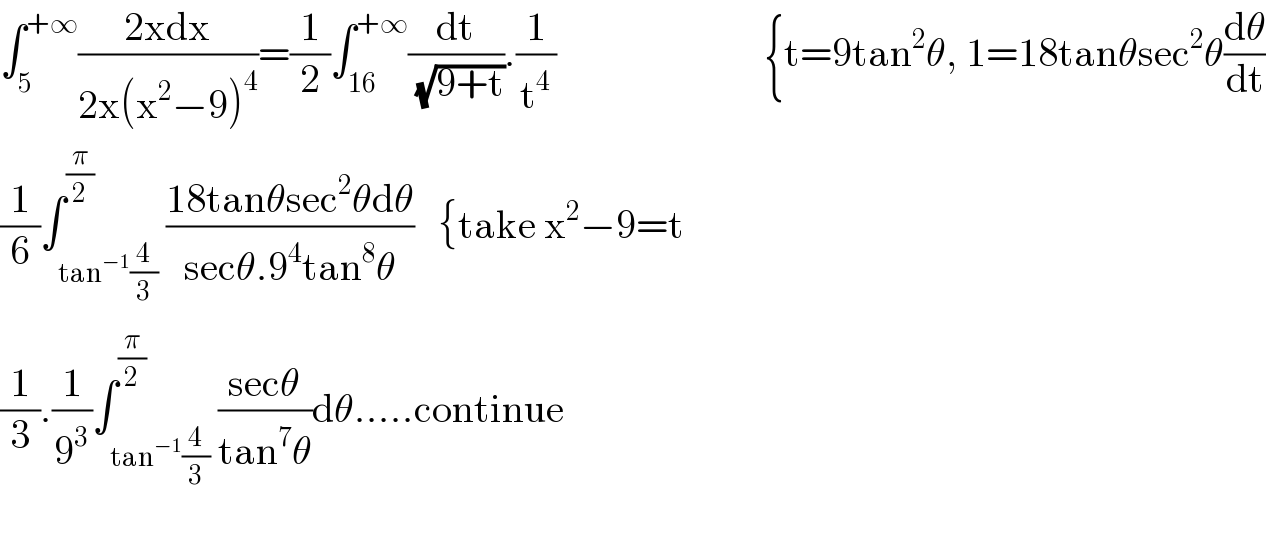 ∫_5 ^(+∞) ((2xdx)/(2x(x^2 −9)^4 ))=(1/2)∫_(16) ^(+∞) (dt/(√(9+t))).(1/t^4 )                          {t=9tan^2 θ, 1=18tanθsec^2 θ(dθ/dt)  (1/6)∫_(tan^(−1) (4/3)) ^(π/2) ((18tanθsec^2 θdθ)/(secθ.9^4 tan^8 θ))   {take x^2 −9=t  (1/3).(1/9^3 )∫_(tan^(−1) (4/3)) ^(π/2) ((secθ)/(tan^7 θ))dθ.....continue    