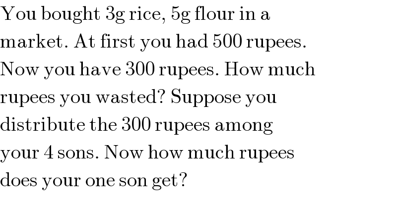 You bought 3g rice, 5g flour in a  market. At first you had 500 rupees.  Now you have 300 rupees. How much  rupees you wasted? Suppose you  distribute the 300 rupees among  your 4 sons. Now how much rupees  does your one son get?  