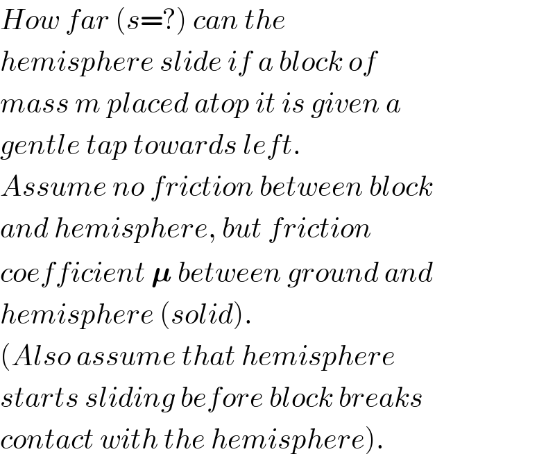 How far (s=?) can the  hemisphere slide if a block of  mass m placed atop it is given a  gentle tap towards left.  Assume no friction between block  and hemisphere, but friction  coefficient 𝛍 between ground and  hemisphere (solid).  (Also assume that hemisphere  starts sliding before block breaks  contact with the hemisphere).  