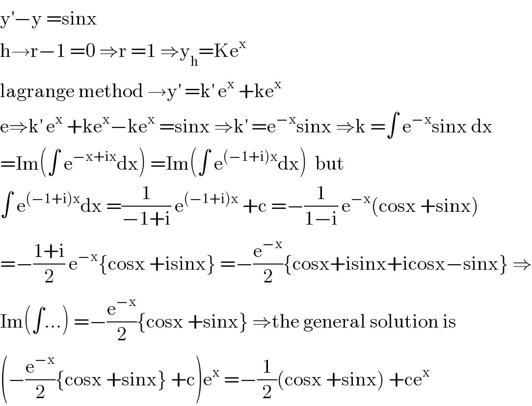 y^′ −y =sinx  h→r−1 =0 ⇒r =1 ⇒y_h =Ke^x   lagrange method →y^′  =k^′  e^x  +ke^x   e⇒k^′  e^x  +ke^x −ke^x  =sinx ⇒k^′  =e^(−x) sinx ⇒k =∫ e^(−x) sinx dx  =Im(∫ e^(−x+ix) dx) =Im(∫ e^((−1+i)x) dx)  but   ∫ e^((−1+i)x) dx =(1/(−1+i)) e^((−1+i)x)  +c =−(1/(1−i)) e^(−x) (cosx +sinx)  =−((1+i)/2) e^(−x) {cosx +isinx} =−(e^(−x) /2){cosx+isinx+icosx−sinx} ⇒  Im(∫...) =−(e^(−x) /2){cosx +sinx} ⇒the general solution is  (−(e^(−x) /2){cosx +sinx} +c)e^x  =−(1/2)(cosx +sinx) +ce^x   