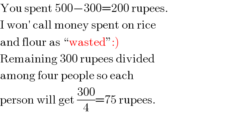 You spent 500−300=200 rupees.  I won′ call money spent on rice  and flour as ♮wastedε:)  Remaining 300 rupees divided  among four people so each  person will get ((300)/4)=75 rupees.  