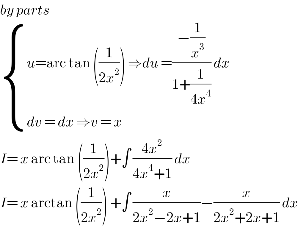 by parts   { ((u=arc tan ((1/(2x^2 ))) ⇒du =((−(1/x^3 ))/(1+(1/(4x^4 )))) dx)),((dv = dx ⇒v = x)) :}  I= x arc tan ((1/(2x^2 )))+∫ ((4x^2 )/(4x^4 +1)) dx  I= x arctan ((1/(2x^2 ))) +∫ (x/(2x^2 −2x+1))−(x/(2x^2 +2x+1)) dx    