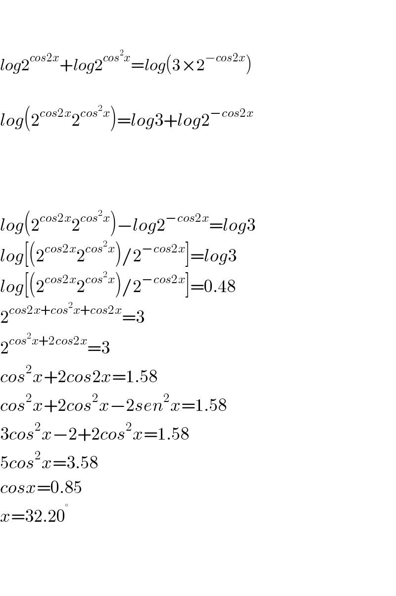     log2^(cos2x) +log2^(cos^2 x) =log(3×2^(−cos2x) )    log(2^(cos2x) 2^(cos^2 x) )=log3+log2^(−cos2x)         log(2^(cos2x) 2^(cos^2 x) )−log2^(−cos2x) =log3  log[(2^(cos2x) 2^(cos^2 x) )/2^(−cos2x) ]=log3  log[(2^(cos2x) 2^(cos^2 x) )/2^(−cos2x) ]=0.48  2^(cos2x+cos^2 x+cos2x) =3  2^(cos^2 x+2cos2x) =3  cos^2 x+2cos2x=1.58  cos^2 x+2cos^2 x−2sen^2 x=1.58  3cos^2 x−2+2cos^2 x=1.58  5cos^2 x=3.58  cosx=0.85  x=32.20^°       