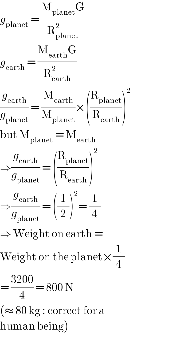 g_(planet)  = ((M_(planet) G)/R_(planet) ^2 )  g_(earth)  = ((M_(earth) G)/R_(earth) ^2 )  (g_(earth) /g_(planet) ) = (M_(earth) /M_(planet) )×((R_(planet) /R_(earth) ))^2   but M_(planet)  = M_(earth)   ⇒(g_(earth) /g_(planet) ) = ((R_(planet) /R_(earth) ))^2   ⇒(g_(earth) /g_(planet) ) = ((1/2))^2 = (1/4)  ⇒ Weight on earth =  Weight on the planet×(1/4)  = ((3200)/4) = 800 N  (≈ 80 kg : correct for a  human being)  