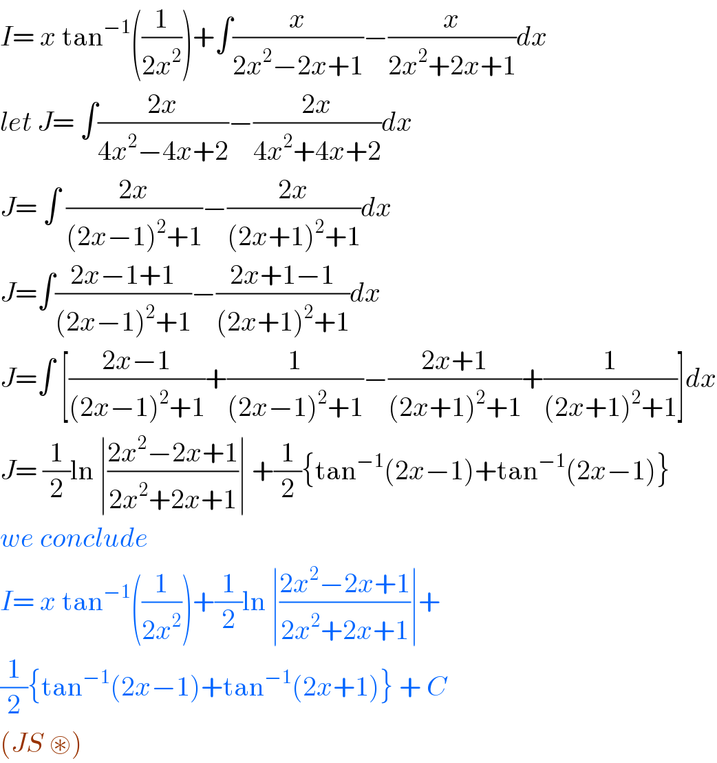 I= x tan^(−1) ((1/(2x^2 )))+∫(x/(2x^2 −2x+1))−(x/(2x^2 +2x+1))dx  let J= ∫((2x)/(4x^2 −4x+2))−((2x)/(4x^2 +4x+2))dx  J= ∫ ((2x)/((2x−1)^2 +1))−((2x)/((2x+1)^2 +1))dx  J=∫((2x−1+1)/((2x−1)^2 +1))−((2x+1−1)/((2x+1)^2 +1))dx  J=∫ [((2x−1)/((2x−1)^2 +1))+(1/((2x−1)^2 +1))−((2x+1)/((2x+1)^2 +1))+(1/((2x+1)^2 +1))]dx  J= (1/2)ln ∣((2x^2 −2x+1)/(2x^2 +2x+1))∣ +(1/2){tan^(−1) (2x−1)+tan^(−1) (2x−1)}  we conclude   I= x tan^(−1) ((1/(2x^2 )))+(1/2)ln ∣((2x^2 −2x+1)/(2x^2 +2x+1))∣+  (1/2){tan^(−1) (2x−1)+tan^(−1) (2x+1)} + C  (JS ⊛)   