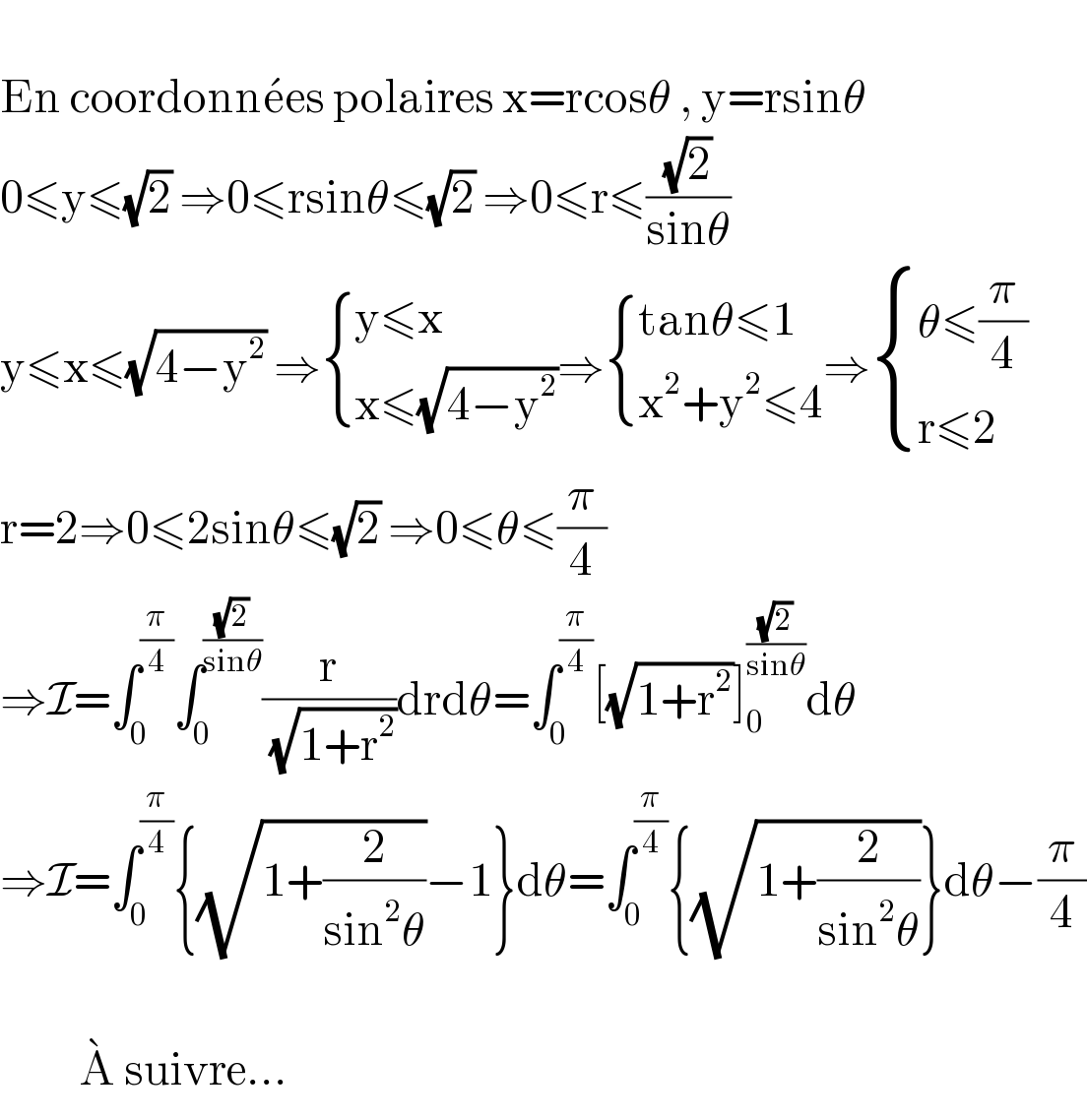   En coordonne^  es polaires x=rcosθ , y=rsinθ  0≤y≤(√2) ⇒0≤rsinθ≤(√2) ⇒0≤r≤((√2)/(sinθ))  y≤x≤(√(4−y^2 )) ⇒ { ((y≤x )),((x≤(√(4−y^2 )))) :}⇒ { ((tanθ≤1)),((x^2 +y^2 ≤4)) :}⇒ { ((θ≤(π/4))),((r≤2)) :}  r=2⇒0≤2sinθ≤(√2) ⇒0≤θ≤(π/4)  ⇒I=∫_0 ^(π/4) ∫_0 ^((√2)/(sinθ)) (r/(√(1+r^2 )))drdθ=∫_0 ^(π/4) [(√(1+r^2 ))]_0 ^((√2)/(sinθ)) dθ  ⇒I=∫_0 ^(π/4) {(√(1+(2/(sin^2 θ))))−1}dθ=∫_0 ^(π/4) {(√(1+(2/(sin^2 θ))))}dθ−(π/4)              A^   suivre...  