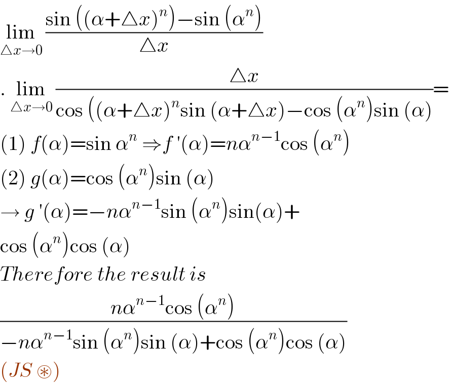 lim_(△x→0)  ((sin ((α+△x)^n )−sin (α^n ))/(△x))  . lim_(△x→0)  ((△x)/(cos ((α+△x)^n sin (α+△x)−cos (α^n )sin (α)))=  (1) f(α)=sin α^n  ⇒f ′(α)=nα^(n−1) cos (α^n )  (2) g(α)=cos (α^n )sin (α)  → g ′(α)=−nα^(n−1) sin (α^n )sin(α)+  cos (α^n )cos (α)  Therefore the result is   ((nα^(n−1) cos (α^n ))/(−nα^(n−1) sin (α^n )sin (α)+cos (α^n )cos (α)))  (JS ⊛)  
