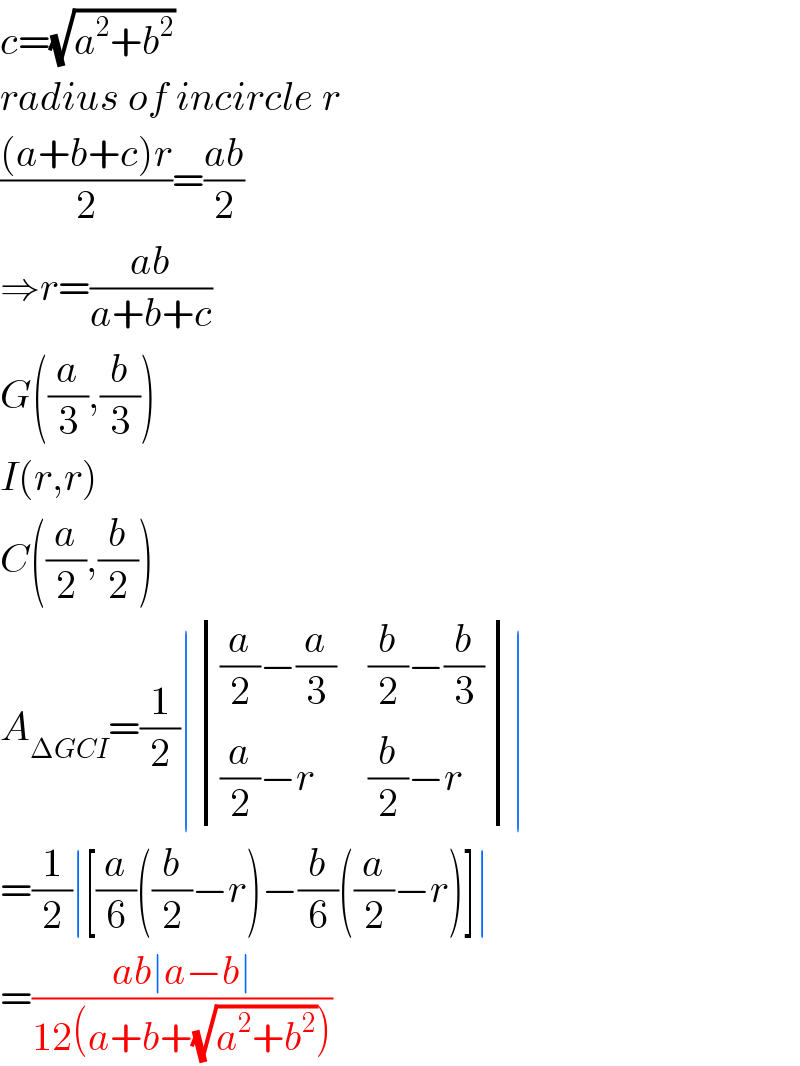c=(√(a^2 +b^2 ))  radius of incircle r  (((a+b+c)r)/2)=((ab)/2)  ⇒r=((ab)/(a+b+c))  G((a/3),(b/3))  I(r,r)  C((a/2),(b/2))  A_(ΔGCI) =(1/2)∣ determinant ((((a/2)−(a/3)),((b/2)−(b/3))),(((a/2)−r),((b/2)−r)))∣  =(1/2)∣[(a/6)((b/2)−r)−(b/6)((a/2)−r)]∣  =((ab∣a−b∣)/(12(a+b+(√(a^2 +b^2 )))))  