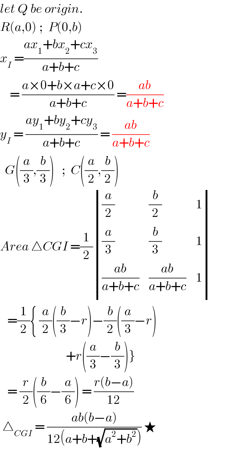 let Q be origin.  R(a,0) ;  P(0,b)    x_I  =((ax_1 +bx_2 +cx_3 )/(a+b+c))       = ((a×0+b×a+c×0)/(a+b+c)) =((ab)/(a+b+c))  y_I  = ((ay_1 +by_2 +cy_3 )/(a+b+c)) = ((ab)/(a+b+c))    G((a/3),(b/3))   ;  C((a/2),(b/2))  Area △CGI =(1/2) determinant (((a/2),(b/2),1),((a/3),(b/3),1),(((ab)/(a+b+c)),((ab)/(a+b+c)),1))     =(1/2){ (a/2)((b/3)−r)−(b/2)((a/3)−r)                             +r((a/3)−(b/3))}     = (r/2)((b/6)−(a/6)) = ((r(b−a))/(12))   △_(CGI)  = ((ab(b−a))/(12(a+b+(√(a^2 +b^2 ))))) ★  