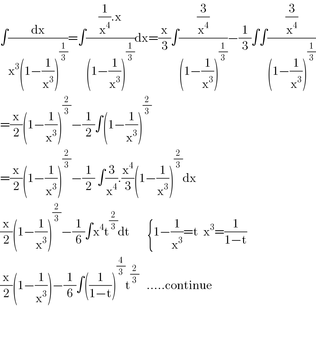 ∫(dx/(x^3 (1−(1/x^3 ))^(1/3) ))=∫(((1/x^4 ).x)/((1−(1/x^3 ))^(1/3) ))dx=(x/3)∫((3/x^4 )/((1−(1/x^3 ))^(1/3) ))−(1/3)∫∫((3/x^4 )/((1−(1/x^3 ))^(1/3) ))  =(x/2)(1−(1/x^3 ))^(2/3) −(1/2)∫(1−(1/x^3 ))^(2/3)   =(x/2)(1−(1/x^3 ))^(2/3) −(1/2) ∫(3/x^4 ).(x^4 /3)(1−(1/x^3 ))^(2/3) dx  (x/2)(1−(1/x^3 ))^(2/3) −(1/6)∫x^4 t^(2/3) dt       {1−(1/x^3 )=t  x^3 =(1/(1−t))  (x/2)(1−(1/x^3 ))−(1/6)∫((1/(1−t)))^(4/3) t^(2/3)    .....continue      