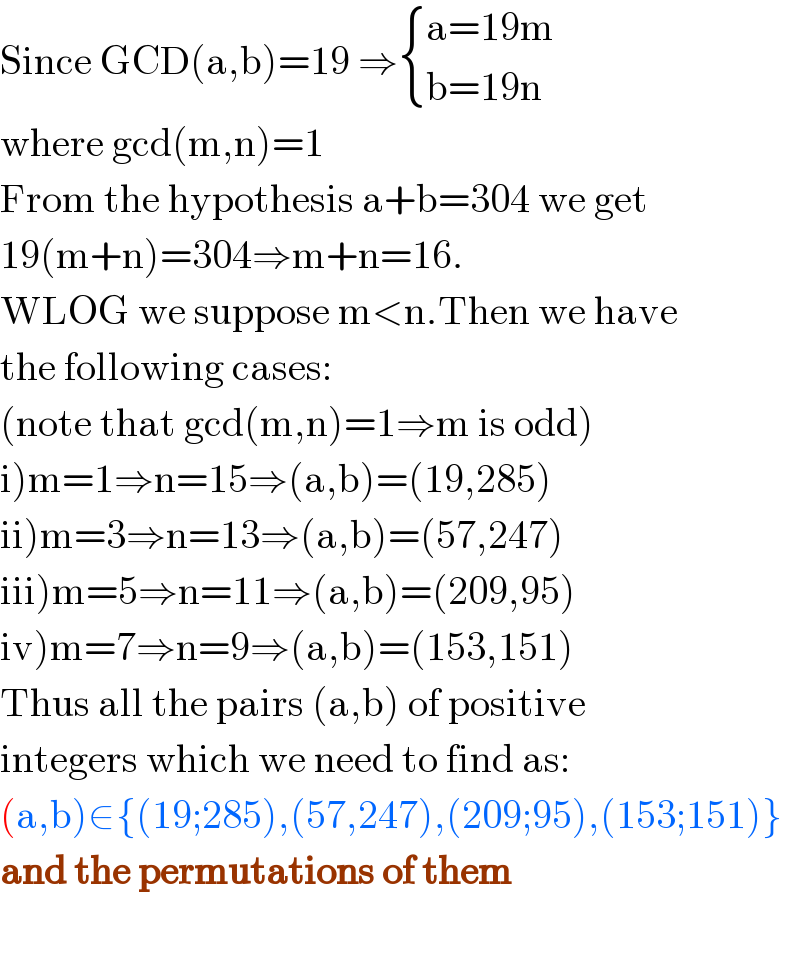 Since GCD(a,b)=19 ⇒ { ((a=19m)),((b=19n)) :}  where gcd(m,n)=1  From the hypothesis a+b=304 we get  19(m+n)=304⇒m+n=16.  WLOG we suppose m<n.Then we have  the following cases:  (note that gcd(m,n)=1⇒m is odd)  i)m=1⇒n=15⇒(a,b)=(19,285)  ii)m=3⇒n=13⇒(a,b)=(57,247)  iii)m=5⇒n=11⇒(a,b)=(209,95)  iv)m=7⇒n=9⇒(a,b)=(153,151)  Thus all the pairs (a,b) of positive  integers which we need to find as:  (a,b)∈{(19;285),(57,247),(209;95),(153;151)}  and the permutations of them    