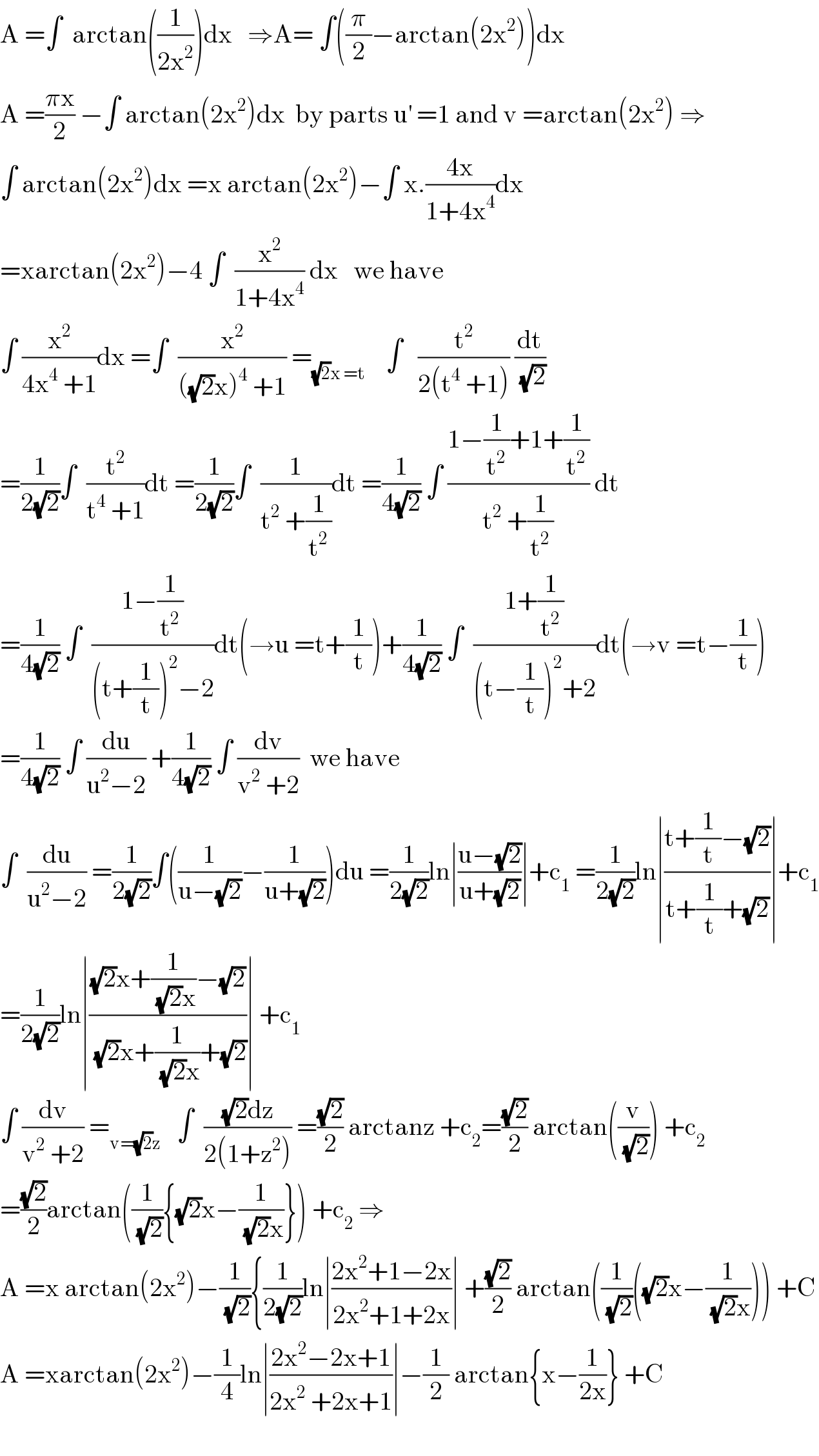 A =∫  arctan((1/(2x^2 )))dx   ⇒A= ∫((π/2)−arctan(2x^2 ))dx  A =((πx)/2) −∫ arctan(2x^2 )dx  by parts u^′  =1 and v =arctan(2x^2 ) ⇒  ∫ arctan(2x^2 )dx =x arctan(2x^2 )−∫ x.((4x)/(1+4x^4 ))dx  =xarctan(2x^2 )−4 ∫  (x^2 /(1+4x^4 )) dx   we have  ∫ (x^2 /(4x^4  +1))dx =∫  (x^2 /(((√2)x)^4  +1)) =_((√2)x =t)     ∫   (t^2 /(2(t^4  +1))) (dt/(√2))  =(1/(2(√2)))∫  (t^2 /(t^4  +1))dt =(1/(2(√2)))∫  (1/(t^2  +(1/t^2 )))dt =(1/(4(√2))) ∫ ((1−(1/t^2 )+1+(1/t^2 ))/(t^2  +(1/t^2 ))) dt  =(1/(4(√2))) ∫  ((1−(1/t^2 ))/((t+(1/t))^2 −2))dt(→u =t+(1/t))+(1/(4(√2))) ∫  ((1+(1/t^2 ))/((t−(1/t))^2 +2))dt(→v =t−(1/t))  =(1/(4(√2))) ∫ (du/(u^2 −2)) +(1/(4(√2))) ∫ (dv/(v^2  +2))  we have  ∫  (du/(u^2 −2)) =(1/(2(√2)))∫((1/(u−(√2)))−(1/(u+(√2))))du =(1/(2(√2)))ln∣((u−(√2))/(u+(√2)))∣+c_1  =(1/(2(√2)))ln∣((t+(1/t)−(√2))/(t+(1/t)+(√2)))∣+c_1   =(1/(2(√2)))ln∣(((√2)x+(1/((√2)x))−(√2))/((√2)x+(1/((√2)x))+(√2)))∣ +c_1   ∫ (dv/(v^2  +2)) =_(v=(√2)z)    ∫  (((√2)dz)/(2(1+z^2 ))) =((√2)/2) arctanz +c_2 =((√2)/2) arctan((v/(√2))) +c_2   =((√2)/2)arctan((1/(√2)){(√2)x−(1/((√2)x))}) +c_2  ⇒  A =x arctan(2x^2 )−(1/(√2)){(1/(2(√2)))ln∣((2x^2 +1−2x)/(2x^2 +1+2x))∣ +((√2)/2) arctan((1/(√2))((√2)x−(1/((√2)x)))) +C  A =xarctan(2x^2 )−(1/4)ln∣((2x^2 −2x+1)/(2x^2  +2x+1))∣−(1/2) arctan{x−(1/(2x))} +C    