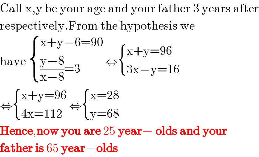 Call x,y be your age and your father 3 years after  respectively.From the hypothesis we  have  { ((x+y−6=90)),((((y−8)/(x−8))=3)) :} ⇔ { ((x+y=96)),((3x−y=16)) :}  ⇔ { ((x+y=96)),((4x=112)) :} ⇔ { ((x=28)),((y=68)) :}  Hence,now you are 25 year− olds and your  father is 65 year−olds  