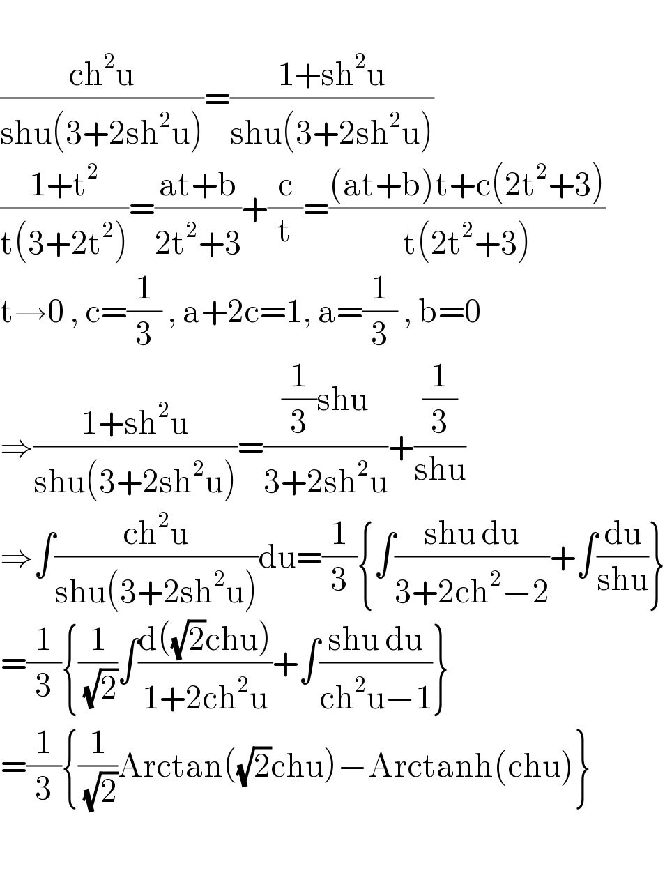   ((ch^2 u)/(shu(3+2sh^2 u)))=((1+sh^2 u)/(shu(3+2sh^2 u)))  ((1+t^2 )/(t(3+2t^2 )))=((at+b)/(2t^2 +3))+(c/t)=(((at+b)t+c(2t^2 +3))/(t(2t^2 +3)))  t→0 , c=(1/3) , a+2c=1, a=(1/3) , b=0  ⇒((1+sh^2 u)/(shu(3+2sh^2 u)))=(((1/3)shu)/(3+2sh^2 u))+((1/3)/(shu))  ⇒∫((ch^2 u)/(shu(3+2sh^2 u)))du=(1/3){∫((shu du)/(3+2ch^2 −2))+∫(du/(shu))}  =(1/3){(1/(√2))∫((d((√2)chu))/(1+2ch^2 u))+∫((shu du)/(ch^2 u−1))}  =(1/3){(1/(√2))Arctan((√2)chu)−Arctanh(chu)}    