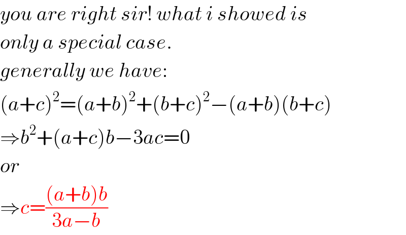 you are right sir! what i showed is  only a special case.  generally we have:  (a+c)^2 =(a+b)^2 +(b+c)^2 −(a+b)(b+c)  ⇒b^2 +(a+c)b−3ac=0  or  ⇒c=(((a+b)b)/(3a−b))  
