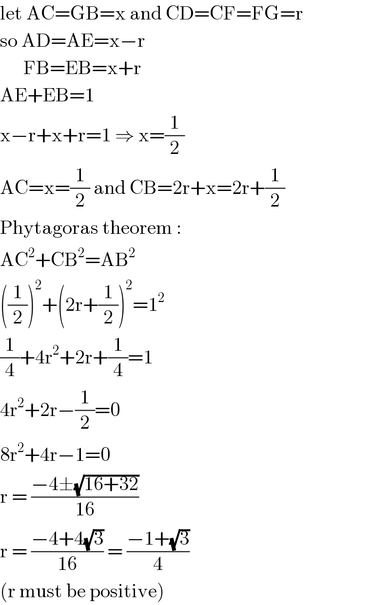 let AC=GB=x and CD=CF=FG=r    so AD=AE=x−r        FB=EB=x+r  AE+EB=1  x−r+x+r=1 ⇒ x=(1/2)  AC=x=(1/2) and CB=2r+x=2r+(1/2)  Phytagoras theorem :  AC^2 +CB^2 =AB^2   ((1/2))^2 +(2r+(1/2))^2 =1^2   (1/4)+4r^2 +2r+(1/4)=1  4r^2 +2r−(1/2)=0  8r^2 +4r−1=0  r = ((−4±(√(16+32)))/(16))  r = ((−4+4(√3))/(16)) = ((−1+(√3))/4)  (r must be positive)  