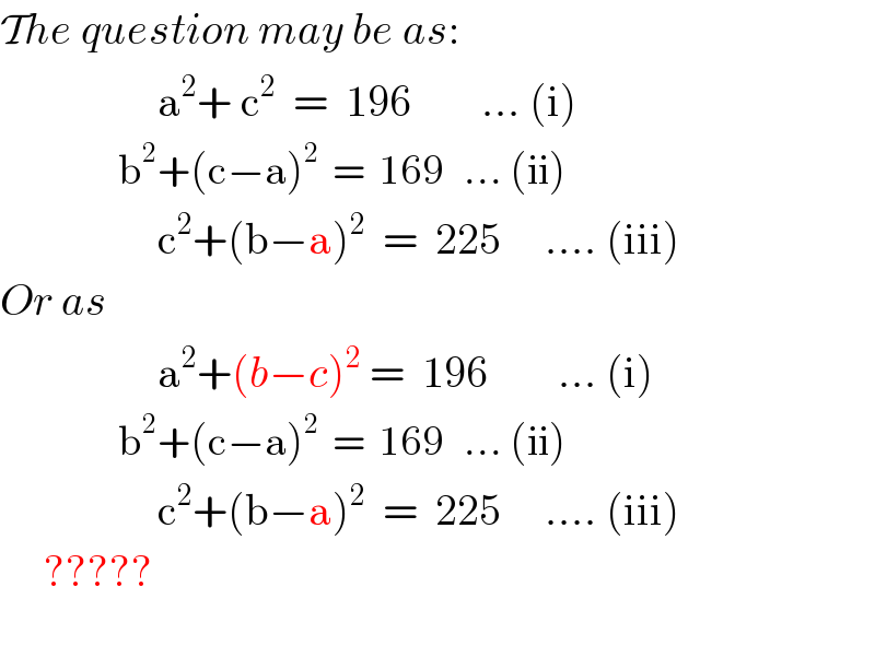 The question may be as:                    a^2 + c^2   =  196        ... (i)                    b^2 +(c−a)^2   =  169   ... (ii)                    c^2 +(b−a)^2   =  225     .... (iii)  Or as                    a^2 +(b−c)^2  =  196        ... (i)                    b^2 +(c−a)^2   =  169   ... (ii)                    c^2 +(b−a)^2   =  225     .... (iii)       ?????    