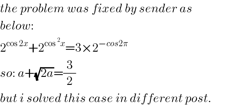 the problem was fixed by sender as   below:  2^(cos 2x) +2^(cos ^2 x) =3×2^(−cos2π)   so: a+(√(2a))=(3/2)  but i solved this case in different post.  