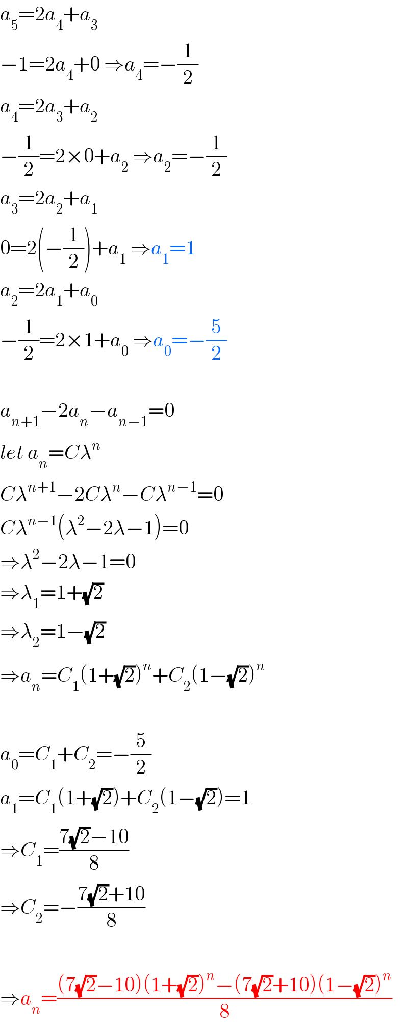 a_5 =2a_4 +a_3   −1=2a_4 +0 ⇒a_4 =−(1/2)  a_4 =2a_3 +a_2   −(1/2)=2×0+a_2  ⇒a_2 =−(1/2)  a_3 =2a_2 +a_1   0=2(−(1/2))+a_1  ⇒a_1 =1  a_2 =2a_1 +a_0   −(1/2)=2×1+a_0  ⇒a_0 =−(5/2)    a_(n+1) −2a_n −a_(n−1) =0  let a_n =Cλ^n   Cλ^(n+1) −2Cλ^n −Cλ^(n−1) =0  Cλ^(n−1) (λ^2 −2λ−1)=0  ⇒λ^2 −2λ−1=0  ⇒λ_1 =1+(√2)  ⇒λ_2 =1−(√2)  ⇒a_n =C_1 (1+(√2))^n +C_2 (1−(√2))^n     a_0 =C_1 +C_2 =−(5/2)  a_1 =C_1 (1+(√2))+C_2 (1−(√2))=1  ⇒C_1 =((7(√2)−10)/8)  ⇒C_2 =−((7(√2)+10)/8)    ⇒a_n =(((7(√2)−10)(1+(√2))^n −(7(√2)+10)(1−(√2))^n )/8)  