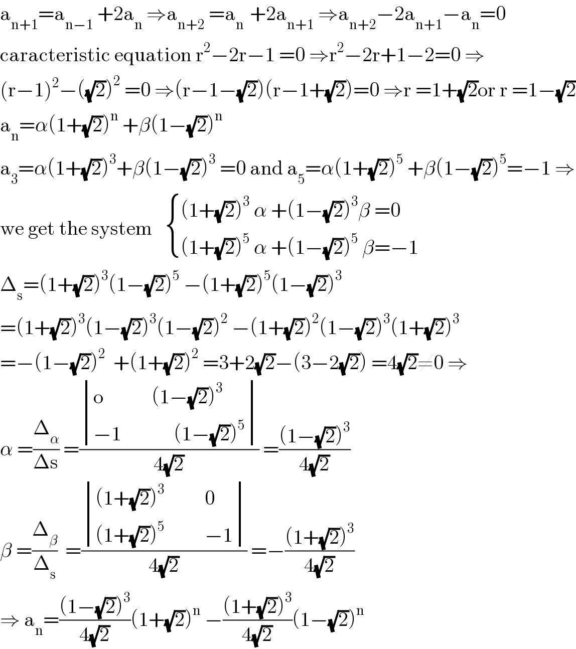 a_(n+1) =a_(n−1)  +2a_n  ⇒a_(n+2)  =a_(n )  +2a_(n+1)  ⇒a_(n+2) −2a_(n+1) −a_n =0  caracteristic equation r^2 −2r−1 =0 ⇒r^2 −2r+1−2=0 ⇒  (r−1)^2 −((√2))^2  =0 ⇒(r−1−(√2))(r−1+(√2))=0 ⇒r =1+(√2)or r =1−(√2)  a_n =α(1+(√2))^n  +β(1−(√2))^n   a_3 =α(1+(√2))^3 +β(1−(√2))^3  =0 and a_5 =α(1+(√2))^5  +β(1−(√2))^5 =−1 ⇒  we get the system    { (((1+(√2))^3  α +(1−(√2))^3 β =0)),(((1+(√2))^5  α +(1−(√2))^5  β=−1)) :}  Δ_s =(1+(√2))^3 (1−(√2))^5  −(1+(√2))^5 (1−(√2))^3   =(1+(√2))^3 (1−(√2))^3 (1−(√2))^2  −(1+(√2))^2 (1−(√2))^3 (1+(√2))^3   =−(1−(√2))^2   +(1+(√2))^2  =3+2(√2)−(3−2(√2)) =4(√2)≠0 ⇒  α =(Δ_α /(Δs)) =( determinant (((o            (1−(√2))^3 )),((−1             (1−(√2))^5 )))/(4(√2))) =(((1−(√2))^3 )/(4(√2)))  β =(Δ_β /Δ_s )  =( determinant ((((1+(√2))^3           0)),(((1+(√2))^5           −1)))/(4(√2))) =−(((1+(√2))^3 )/(4(√2)))  ⇒ a_n =(((1−(√2))^3 )/(4(√2)))(1+(√2))^n  −(((1+(√2))^3 )/(4(√2)))(1−(√2))^n   