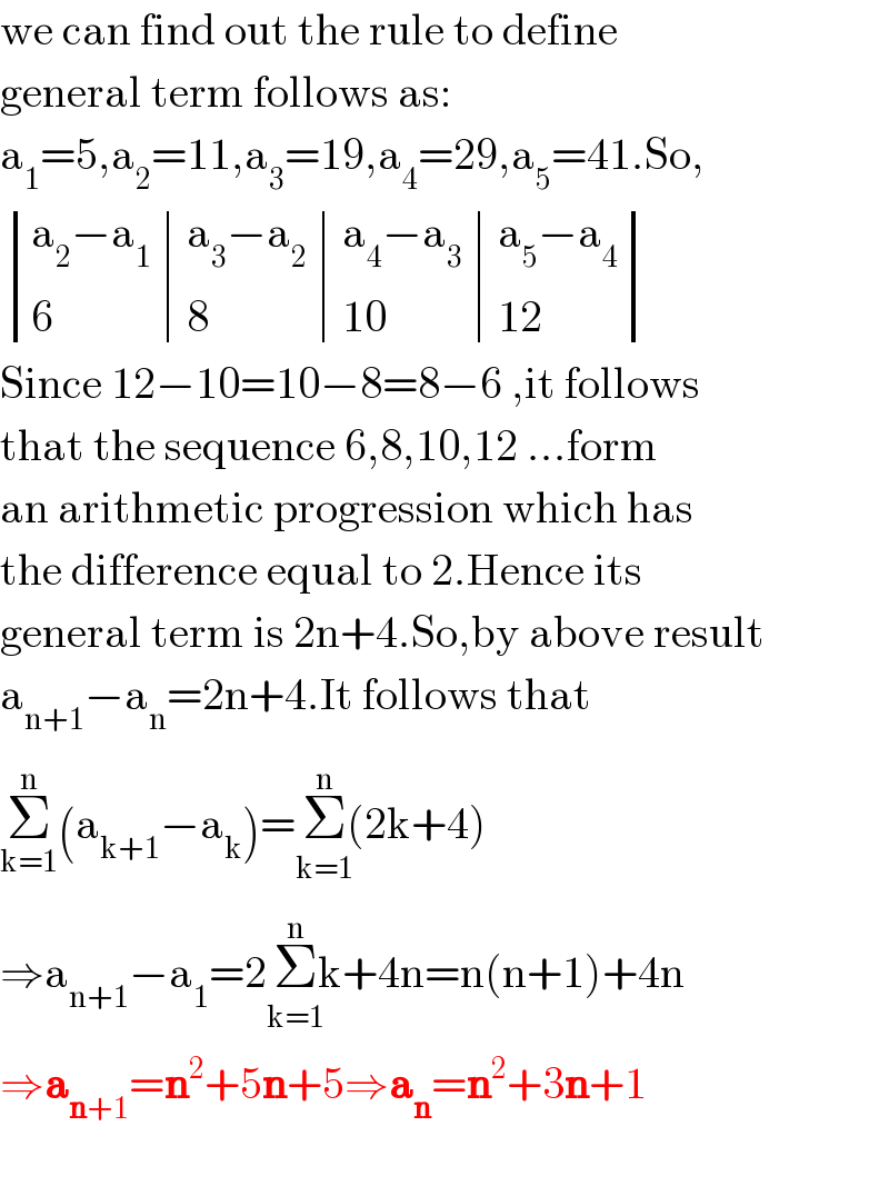 we can find out the rule to define   general term follows as:  a_1 =5,a_2 =11,a_3 =19,a_4 =29,a_5 =41.So,   determinant (((a_2 −a_1 ),(a_3 −a_2 ),(a_4 −a_3 ),(a_5 −a_4 )),(6,8,(10),(12)))  Since 12−10=10−8=8−6 ,it follows  that the sequence 6,8,10,12 ...form  an arithmetic progression which has  the difference equal to 2.Hence its  general term is 2n+4.So,by above result  a_(n+1) −a_n =2n+4.It follows that  Σ_(k=1) ^n (a_(k+1) −a_k )=Σ_(k=1) ^(n) (2k+4)  ⇒a_(n+1) −a_1 =2Σ_(k=1) ^(n) k+4n=n(n+1)+4n  ⇒a_(n+1) =n^2 +5n+5⇒a_n =n^2 +3n+1    