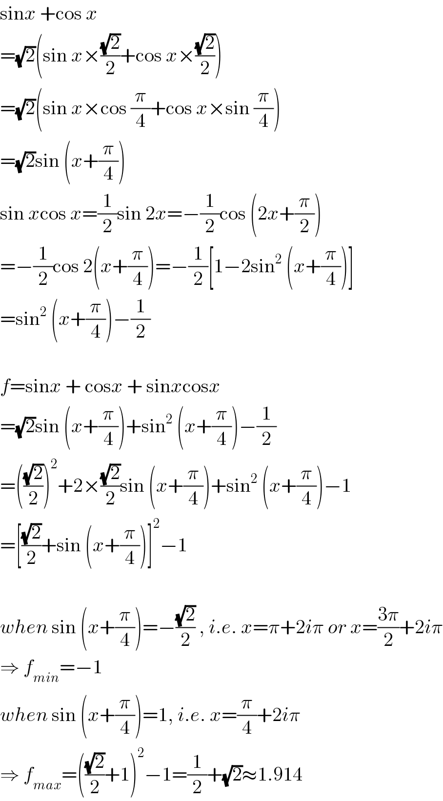 sinx +cos x  =(√2)(sin x×((√2)/2)+cos x×((√2)/2))  =(√2)(sin x×cos (π/4)+cos x×sin (π/4))  =(√2)sin (x+(π/4))  sin xcos x=(1/2)sin 2x=−(1/2)cos (2x+(π/2))  =−(1/2)cos 2(x+(π/4))=−(1/2)[1−2sin^2  (x+(π/4))]  =sin^2  (x+(π/4))−(1/2)    f=sinx + cosx + sinxcosx  =(√2)sin (x+(π/4))+sin^2  (x+(π/4))−(1/2)  =(((√2)/2))^2 +2×((√2)/2)sin (x+(π/4))+sin^2  (x+(π/4))−1  =[((√2)/2)+sin (x+(π/4))]^2 −1    when sin (x+(π/4))=−((√2)/2) , i.e. x=π+2iπ or x=((3π)/2)+2iπ  ⇒ f_(min) =−1  when sin (x+(π/4))=1, i.e. x=(π/4)+2iπ  ⇒ f_(max) =(((√2)/2)+1)^2 −1=(1/2)+(√2)≈1.914  