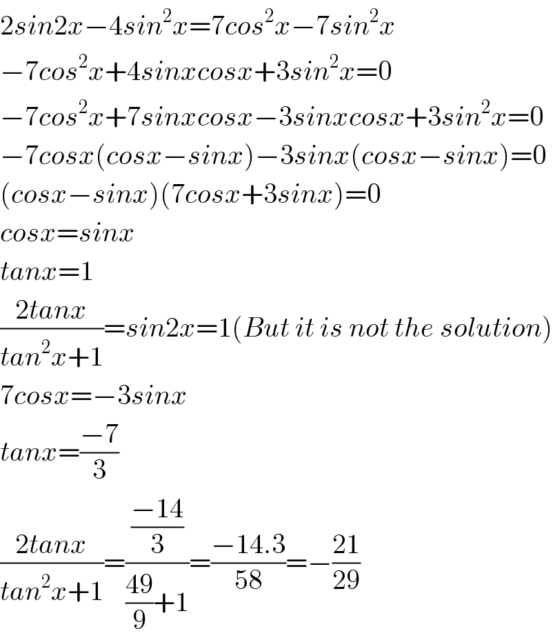 2sin2x−4sin^2 x=7cos^2 x−7sin^2 x  −7cos^2 x+4sinxcosx+3sin^2 x=0  −7cos^2 x+7sinxcosx−3sinxcosx+3sin^2 x=0  −7cosx(cosx−sinx)−3sinx(cosx−sinx)=0  (cosx−sinx)(7cosx+3sinx)=0  cosx=sinx  tanx=1  ((2tanx)/(tan^2 x+1))=sin2x=1(But it is not the solution)  7cosx=−3sinx  tanx=((−7)/3)  ((2tanx)/(tan^2 x+1))=(((−14)/3)/(((49)/9)+1))=((−14.3)/(58))=−((21)/(29))  