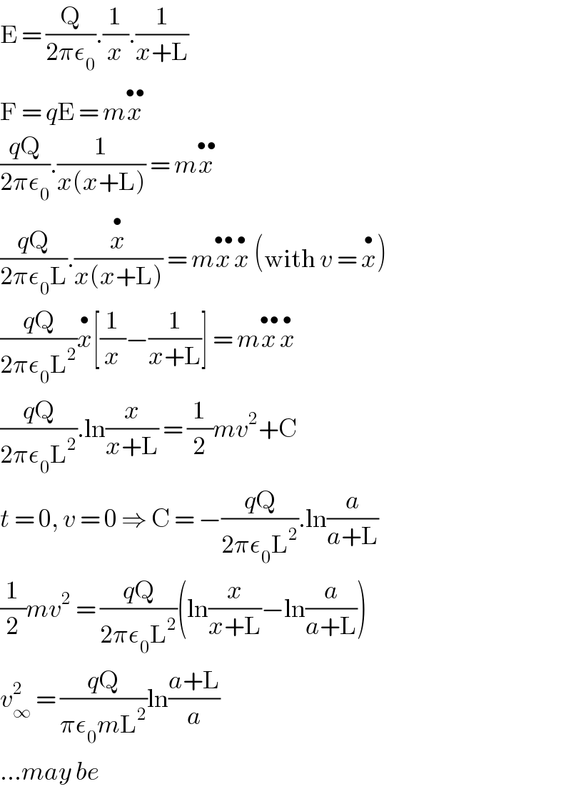 E = (Q/(2πε_0 )).(1/x).(1/(x+L))  F = qE = mx^(••)   ((qQ)/(2πε_0 )).(1/(x(x+L))) = mx^(••)   ((qQ)/(2πε_0 L)).(x^• /(x(x+L))) = mx^(••) x^•  (with v = x^• )  ((qQ)/(2πε_0 L^2 ))x^• [(1/x)−(1/(x+L))] = mx^(••) x^•   ((qQ)/(2πε_0 L^2 )).ln(x/(x+L)) = (1/2)mv^2 +C  t = 0, v = 0 ⇒ C = −((qQ)/(2πε_0 L^2 )).ln(a/(a+L))  (1/2)mv^2  = ((qQ)/(2πε_0 L^2 ))(ln(x/(x+L))−ln(a/(a+L)))  v_∞ ^2  = ((qQ)/(πε_0 mL^2 ))ln((a+L)/a)  ...may be  