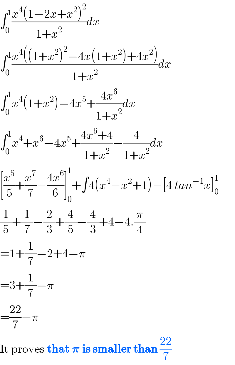 ∫_0 ^1 ((x^4 (1−2x+x^2 )^2 )/(1+x^2 ))dx  ∫_0 ^1 ((x^4 ((1+x^2 )^2 −4x(1+x^2 )+4x^2 ))/(1+x^2 ))dx  ∫_0 ^1 x^4 (1+x^2 )−4x^5 +((4x^6 )/(1+x^2 ))dx  ∫_0 ^1 x^4 +x^6 −4x^5 +((4x^6 +4)/(1+x^2 ))−(4/(1+x^2 ))dx  [(x^5 /5)+(x^7 /7)−((4x^6 )/6)]_0 ^1 +∫4(x^4 −x^2 +1)−[4 tan^(−1) x]_0 ^1   (1/5)+(1/7)−(2/3)+(4/5)−(4/3)+4−4.(π/4)  =1+(1/7)−2+4−π  =3+(1/7)−π  =((22)/7)−π     It proves that 𝛑 is smaller than ((22)/7)  