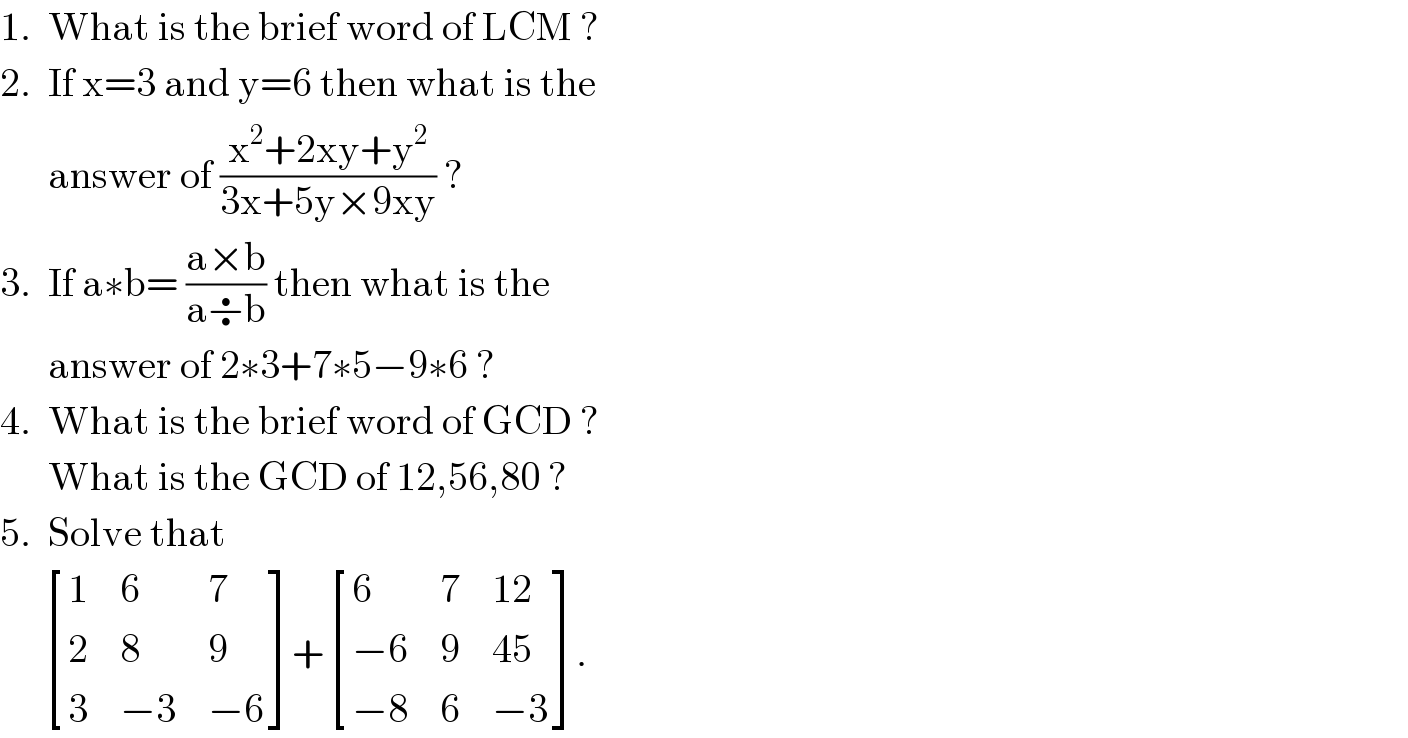 1.  What is the brief word of LCM ?  2.  If x=3 and y=6 then what is the        answer of ((x^2 +2xy+y^2 )/(3x+5y×9xy)) ?  3.  If a∗b= ((a×b)/(a÷b)) then what is the        answer of 2∗3+7∗5−9∗6 ?  4.  What is the brief word of GCD ?        What is the GCD of 12,56,80 ?  5.  Solve that        [(1,6,7),(2,8,9),(3,(−3),(−6)) ]+ [(6,7,(12)),((−6),9,(45)),((−8),6,(−3)) ].  