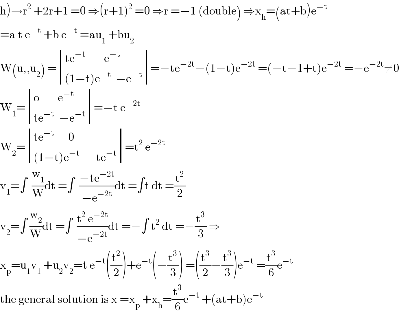 h)→r^2  +2r+1 =0 ⇒(r+1)^2  =0 ⇒r =−1 (double) ⇒x_h =(at+b)e^(−t)   =a t e^(−t)  +b e^(−t)  =au_1  +bu_2   W(u,,u_2 ) = determinant (((te^(−t)         e^(−t) )),(((1−t)e^(−t)   −e^(−t) )))=−te^(−2t) −(1−t)e^(−2t)  =(−t−1+t)e^(−2t)  =−e^(−2t) ≠0  W_1 = determinant (((o        e^(−t) )),((te^(−t)   −e^(−t) )))=−t e^(−2t)   W_2 = determinant (((te^(−t)       0)),(((1−t)e^(−t)        te^(−t) )))=t^2  e^(−2t)   v_1 =∫  (w_1 /W)dt =∫  ((−te^(−2t) )/(−e^(−2t) ))dt =∫t dt =(t^2 /2)  v_2 =∫ (w_2 /W)dt =∫  ((t^2  e^(−2t) )/(−e^(−2t) ))dt =−∫ t^2  dt =−(t^3 /3) ⇒  x_p =u_1 v_1  +u_2 v_2 =t e^(−t) ((t^2 /2))+e^(−t) (−(t^3 /3)) =((t^3 /2)−(t^3 /3))e^(−t)  =(t^3 /6)e^(−t)   the general solution is x =x_p  +x_h =(t^3 /6)e^(−t)  +(at+b)e^(−t)   