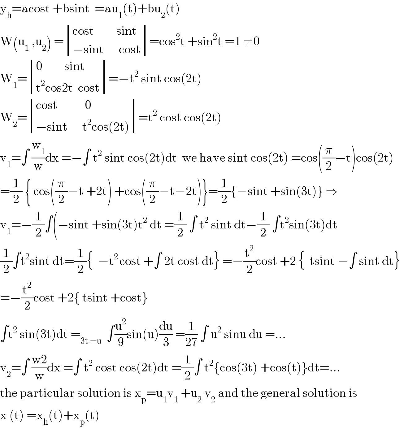 y_h =acost +bsint  =au_1 (t)+bu_2 (t)  W(u_1  ,u_2 ) = determinant (((cost         sint)),((−sint      cost)))=cos^2 t +sin^2 t =1 ≠0  W_1 = determinant (((0         sint)),((t^2 cos2t  cost)))=−t^2  sint cos(2t)  W_2 = determinant (((cost           0)),((−sint      t^2 cos(2t))))=t^2  cost cos(2t)  v_1 =∫ (w_1 /w)dx =−∫ t^2  sint cos(2t)dt  we have sint cos(2t) =cos((π/2)−t)cos(2t)  =(1/2) { cos((π/2)−t +2t) +cos((π/2)−t−2t)}=(1/2){−sint +sin(3t)} ⇒  v_1 =−(1/2)∫(−sint +sin(3t)t^2  dt =(1/2) ∫ t^2  sint dt−(1/2) ∫t^2 sin(3t)dt  (1/2)∫t^2 sint dt=(1/2){  −t^(2 ) cost +∫ 2t cost dt} =−(t^2 /2)cost +2 {  tsint −∫ sint dt}  =−(t^2 /2)cost +2{ tsint +cost}  ∫t^2  sin(3t)dt =_(3t =u)   ∫(u^2 /9)sin(u)(du/3) =(1/(27)) ∫ u^2  sinu du =...  v_2 =∫ ((w2)/w)dx =∫ t^2  cost cos(2t)dt =(1/2)∫ t^2 {cos(3t) +cos(t)}dt=...  the particular solution is x_p =u_1 v_1  +u_2  v_2  and the general solution is  x (t) =x_h (t)+x_p (t)  