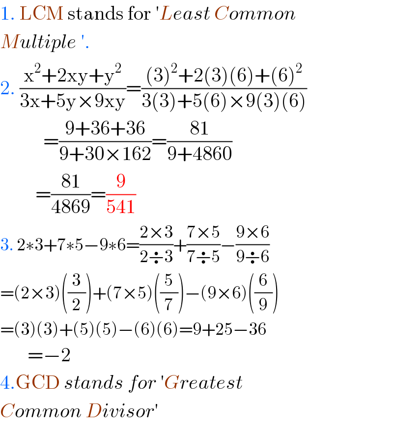 1. LCM stands for ′Least Common  Multiple ′.  2. ((x^2 +2xy+y^2 )/(3x+5y×9xy))=(((3)^2 +2(3)(6)+(6)^2 )/(3(3)+5(6)×9(3)(6)))             =((9+36+36)/(9+30×162))=((81)/(9+4860))           =((81)/(4869))=(9/(541))  3. 2∗3+7∗5−9∗6=((2×3)/(2÷3))+((7×5)/(7÷5))−((9×6)/(9÷6))  =(2×3)((3/2))+(7×5)((5/7))−(9×6)((6/9))  =(3)(3)+(5)(5)−(6)(6)=9+25−36         =−2  4.GCD stands for ′Greatest  Common Divisor′  