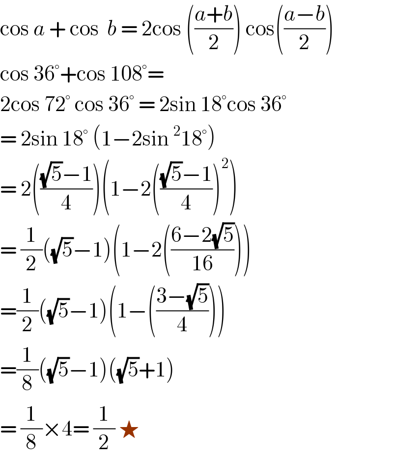 cos a + cos  b = 2cos (((a+b)/2)) cos(((a−b)/2))  cos 36°+cos 108°=   2cos 72° cos 36° = 2sin 18°cos 36°  = 2sin 18° (1−2sin ^2 18°)  = 2((((√5)−1)/4))(1−2((((√5)−1)/4))^2 )  = (1/2)((√5)−1)(1−2(((6−2(√5))/(16))))  =(1/2)((√5)−1)(1−(((3−(√5))/4)))  =(1/8)((√5)−1)((√5)+1)  = (1/8)×4= (1/2) ★  