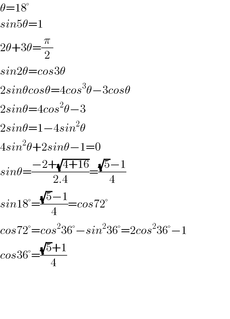θ=18°  sin5θ=1  2θ+3θ=(π/2)  sin2θ=cos3θ  2sinθcosθ=4cos^3 θ−3cosθ  2sinθ=4cos^2 θ−3  2sinθ=1−4sin^2 θ  4sin^2 θ+2sinθ−1=0  sinθ=((−2+(√(4+16)))/(2.4))=(((√5)−1)/4)  sin18°=(((√5)−1)/4)=cos72°  cos72°=cos^2 36°−sin^2 36°=2cos^2 36°−1  cos36°=(((√5)+1)/4)        
