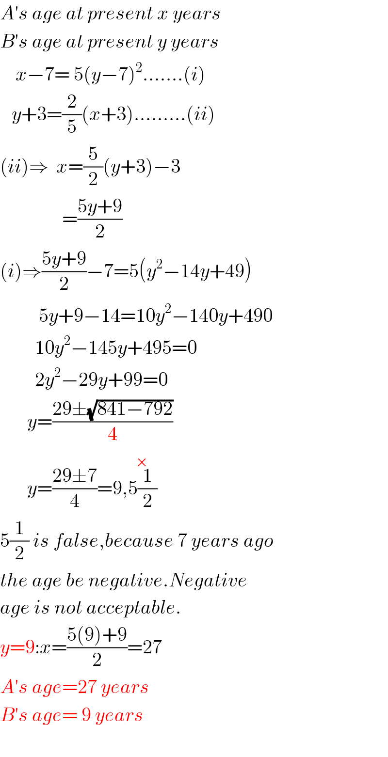 A′s age at present x years  B′s age at present y years      x−7= 5(y−7)^2 .......(i)     y+3=(2/5)(x+3).........(ii)  (ii)⇒  x=(5/2)(y+3)−3                  =((5y+9)/2)  (i)⇒((5y+9)/2)−7=5(y^2 −14y+49)            5y+9−14=10y^2 −140y+490           10y^2 −145y+495=0           2y^2 −29y+99=0         y=((29±(√(841−792)))/4)         y=((29±7)/4)=9,5(1/2)^(×)   5(1/2) is false,because 7 years ago  the age be negative.Negative  age is not acceptable.  y=9:x=((5(9)+9)/2)=27  A′s age=27 years  B′s age= 9 years    
