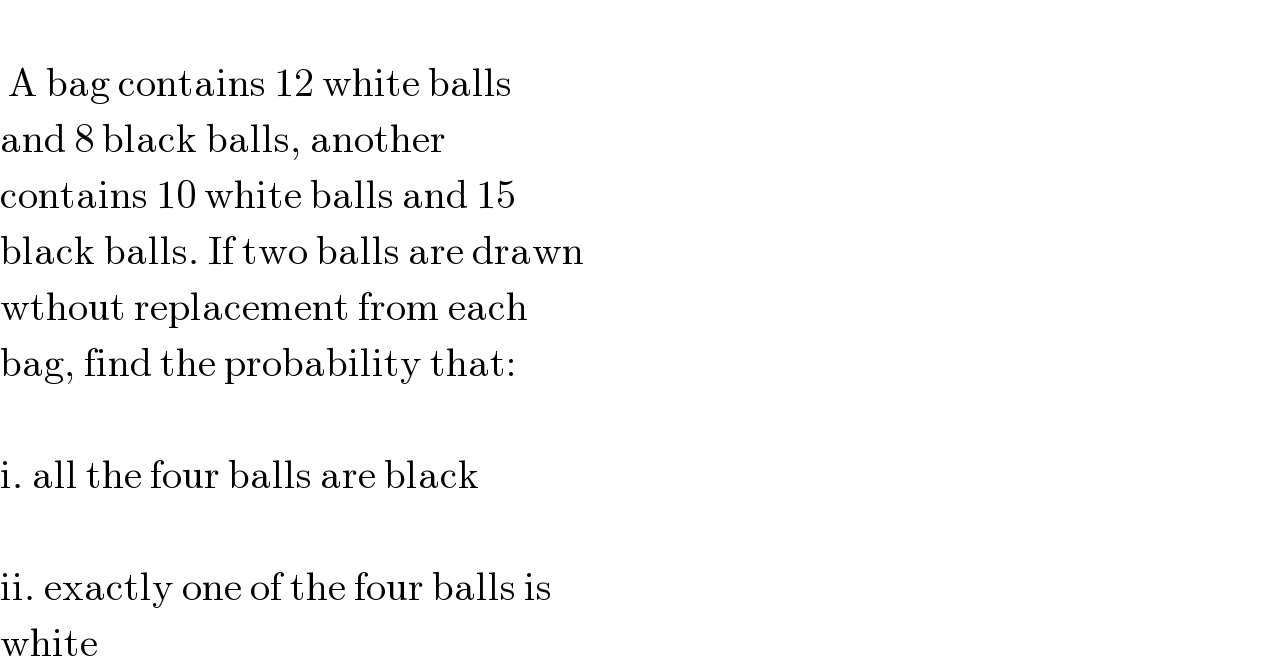    A bag contains 12 white balls   and 8 black balls, another   contains 10 white balls and 15  black balls. If two balls are drawn  wthout replacement from each  bag, find the probability that:     i. all the four balls are black     ii. exactly one of the four balls is  white  