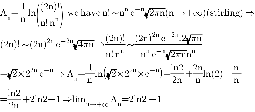A_n =(1/n)ln((((2n)!)/(n! n^n )))  we have n! ∼n^n  e^(−n) (√(2πn))(n →+∞)(stirling) ⇒  (2n)! ∼(2n)^(2n)  e^(−2n) (√(4πn)) ⇒(((2n)!)/(n! n^n )) ∼(((2n)^(2n)  e^(−2n) .2(√(πn)))/(n^n  e^(−n) (√(2πn))n^n ))  =(√2)×2^(2n)  e^(−n)  ⇒ A_n =(1/n)ln((√2)×2^(2n) ×e^(−n) )=((ln2)/(2n)) +((2n)/n)ln(2)−(n/n)  =((ln2)/(2n)) +2ln2−1 ⇒lim_(n→+∞)  A_n =2ln2 −1  