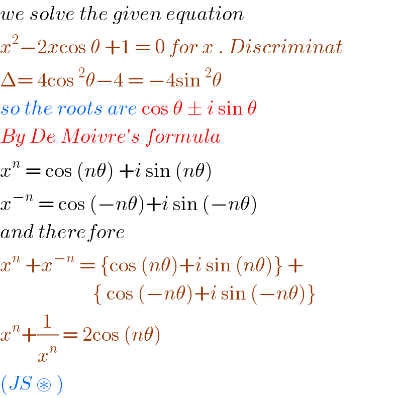 we solve the given equation   x^2 −2xcos θ +1 = 0 for x . Discriminat   Δ= 4cos ^2 θ−4 = −4sin ^2 θ  so the roots are cos θ ± i sin θ  By De Moivre′s formula  x^n  = cos (nθ) +i sin (nθ)  x^(−n)  = cos (−nθ)+i sin (−nθ)  and therefore   x^n  +x^(−n)  = {cos (nθ)+i sin (nθ)} +                         { cos (−nθ)+i sin (−nθ)}  x^n +(1/x^n ) = 2cos (nθ)   (JS ⊛ )   